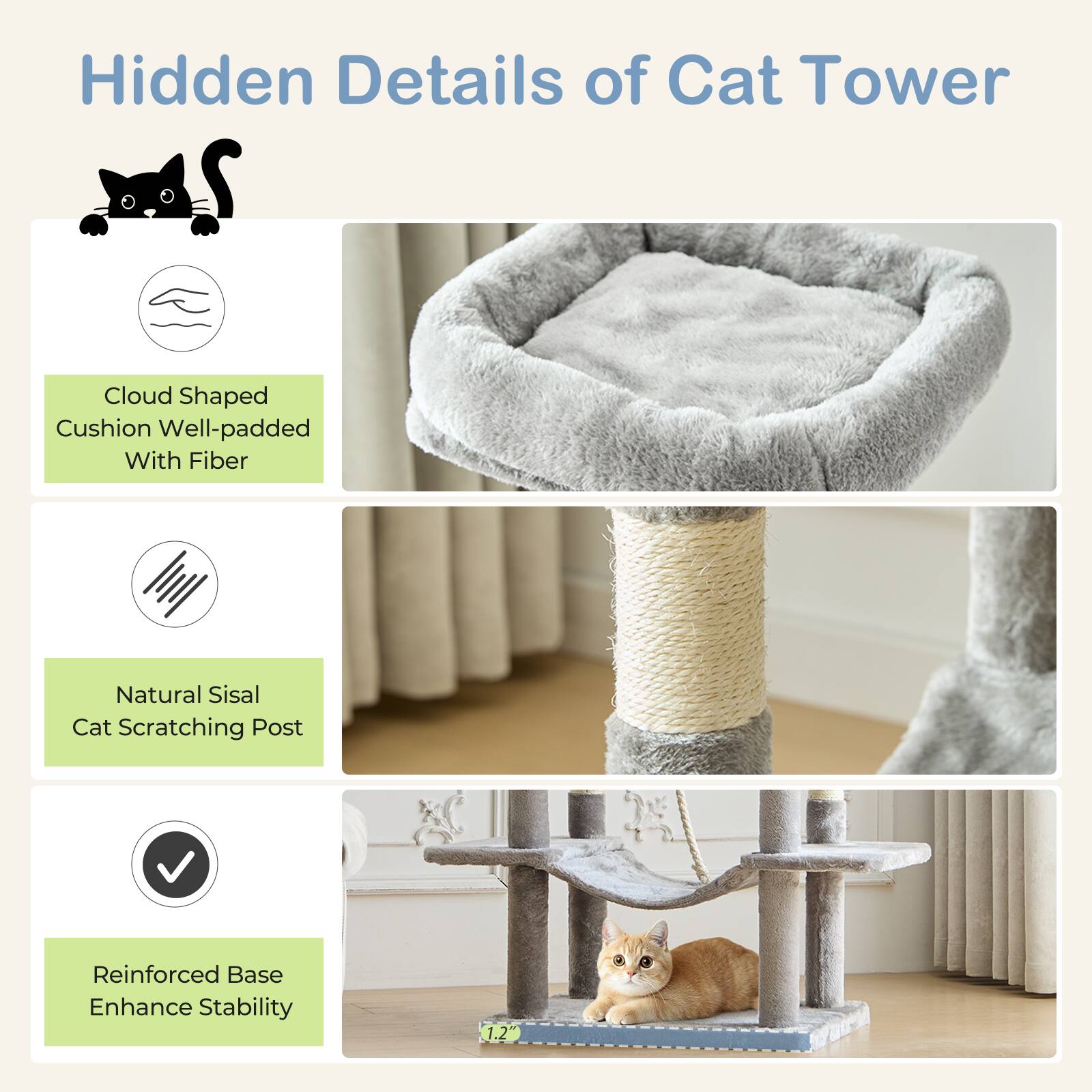Hidden Details of Cat Tower

- Cloud Shaped Cushion Well-padded With Fiber
- Natural Sisal Cat Scratching Post
- Reinforced Base Enhance Stability