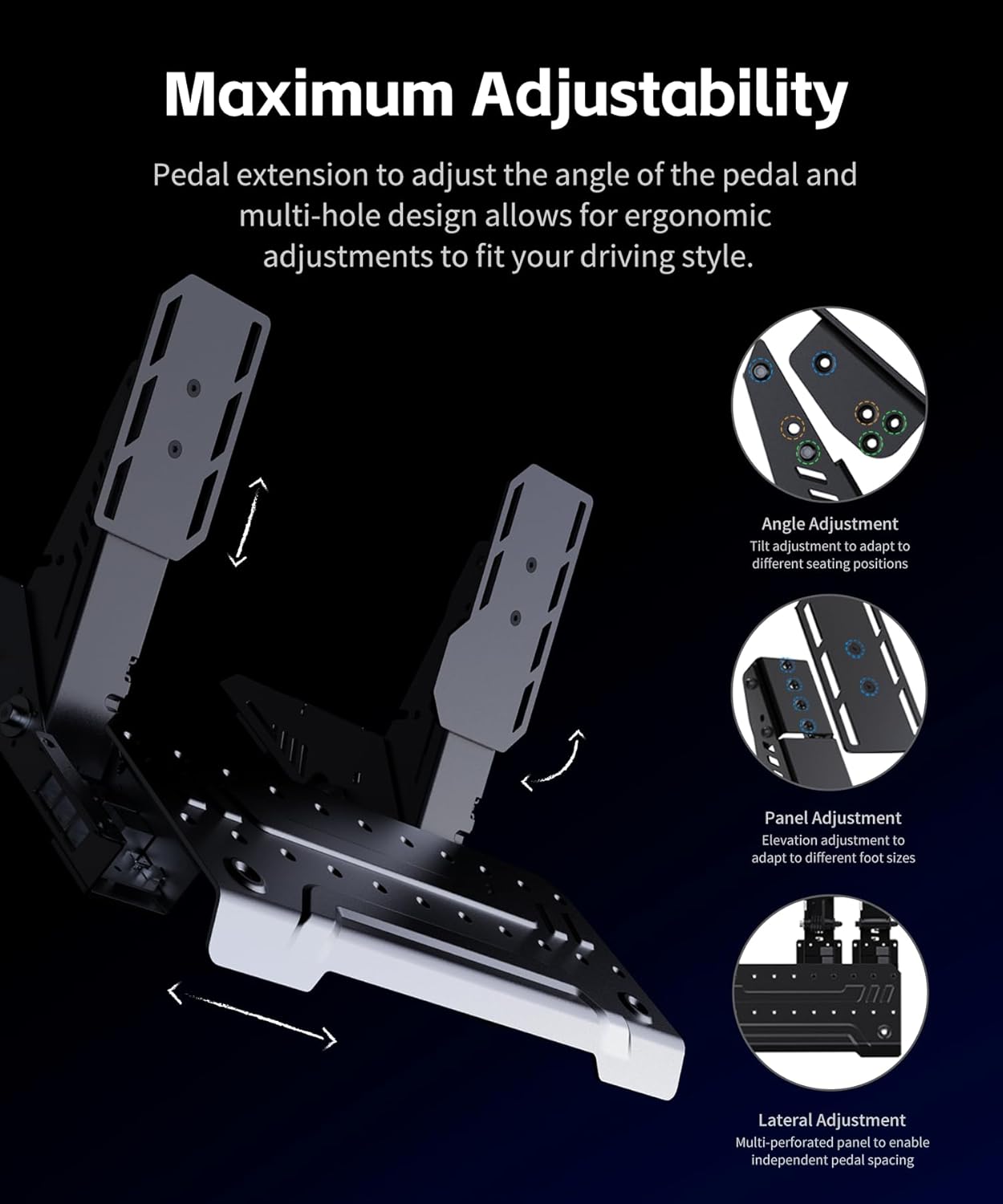 Maximum Adjustability

Pedal extension to adjust the angle of the pedal and multi-hole design allows for ergonomic adjustments to fit your driving style.

Angle Adjustment
Tilt adjustment to adapt to different seating positions

Panel Adjustment
Elevation adjustment to adapt to different foot sizes

Lateral Adjustment
Multi-perforated panel to enable independent pedal spacing