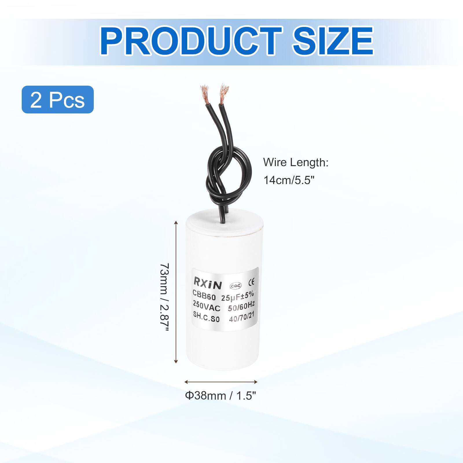 PRODUCT SIZE  
2 Pcs  
Wire Length: 14cm/5.5"  
73mm / 2.87"  
RXIN  
CBB60 25pF±5% 250VAC 50/60Hz  
SH.C.SO 40/70/21  
38mm / 1.5"