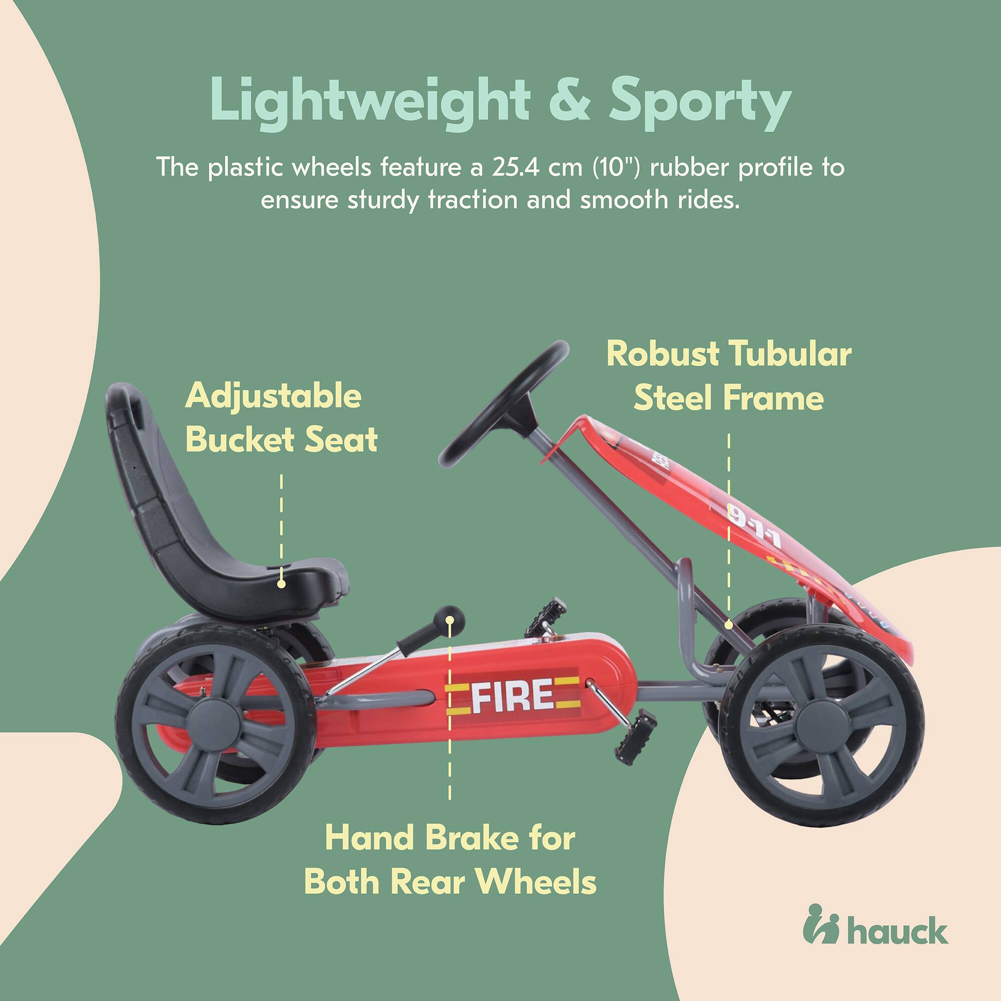 Lightweight & Sporty  
The plastic wheels feature a 25.4 cm (10") rubber profile to ensure sturdy traction and smooth rides.  

Adjustable Bucket Seat  

Robust Tubular Steel Frame  

Hand Brake for Both Rear Wheels  

911 FIRE  

hauck