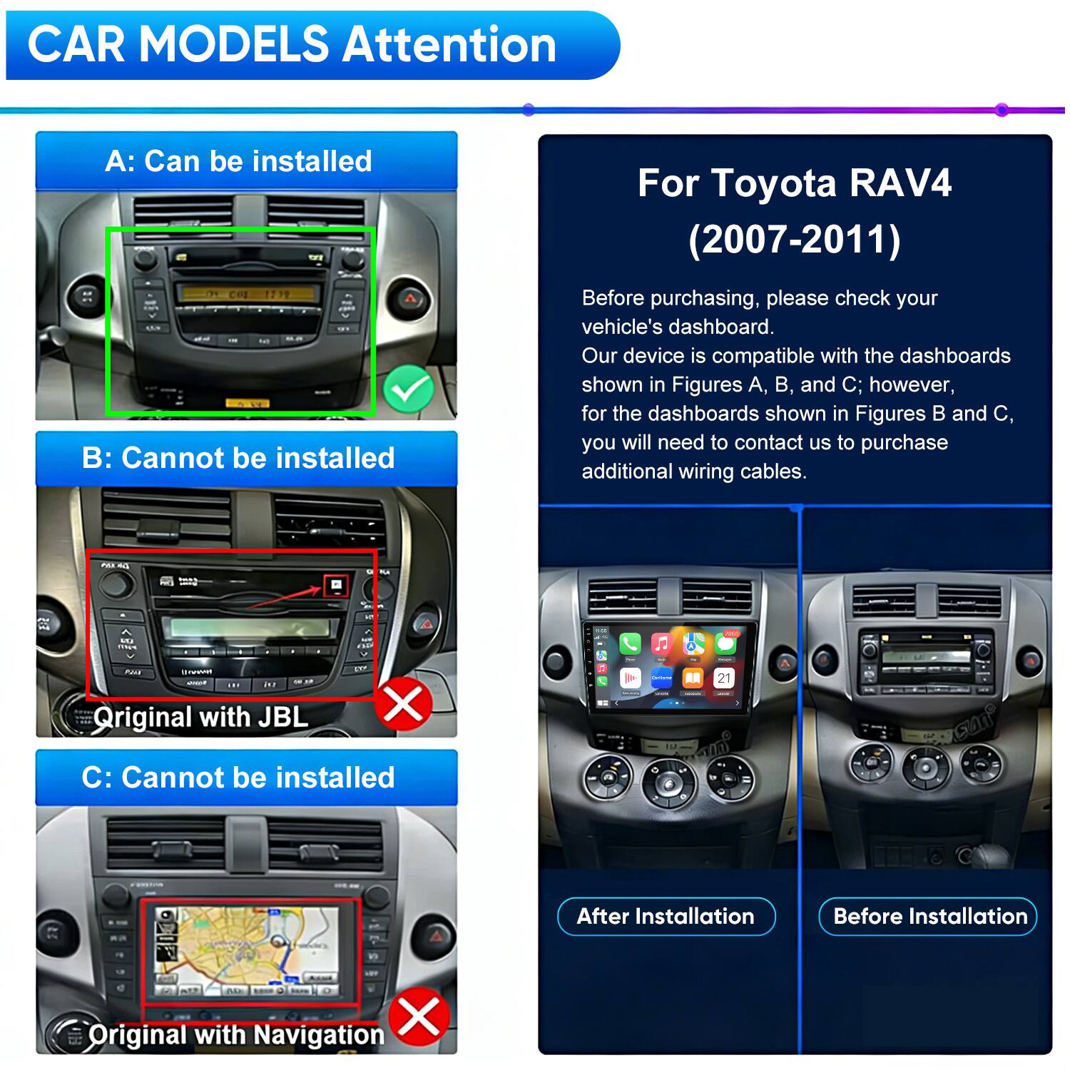 CAR MODELS Attention

A: Can be installed

B: Cannot be installed

C: Cannot be installed

For Toyota RAV4 (2007-2011)

Before purchasing, please check your vehicle's dashboard. Our device is compatible with the dashboards shown in Figures A, B, and C; however, for the dashboards shown in Figures B and C, you will need to contact us to purchase additional wiring cables.

After Installation

Before Installation