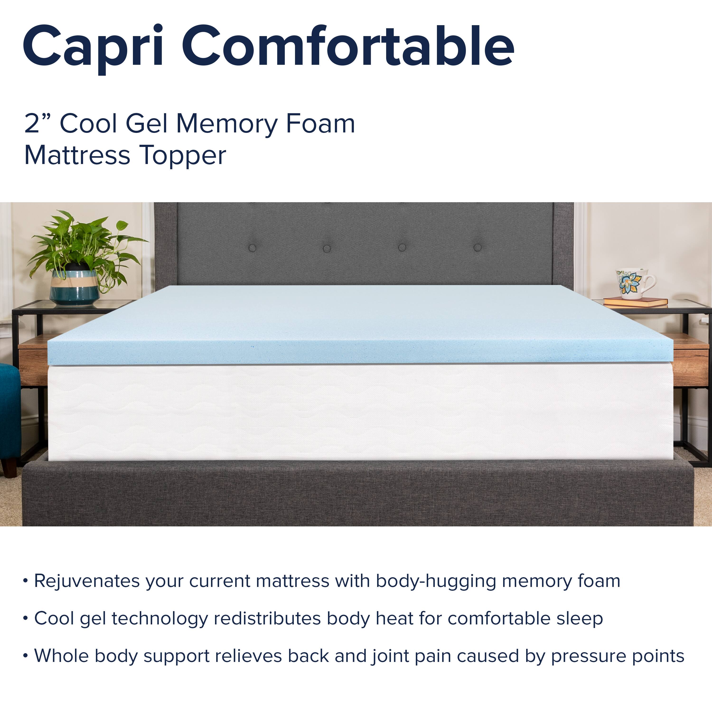 Capri Comfortable  
2" Cool Gel Memory Foam Mattress Topper  

- Rejuvenates your current mattress with body-hugging memory foam  
- Cool gel technology redistributes body heat for comfortable sleep  
- Whole body support relieves back and joint pain caused by pressure points
