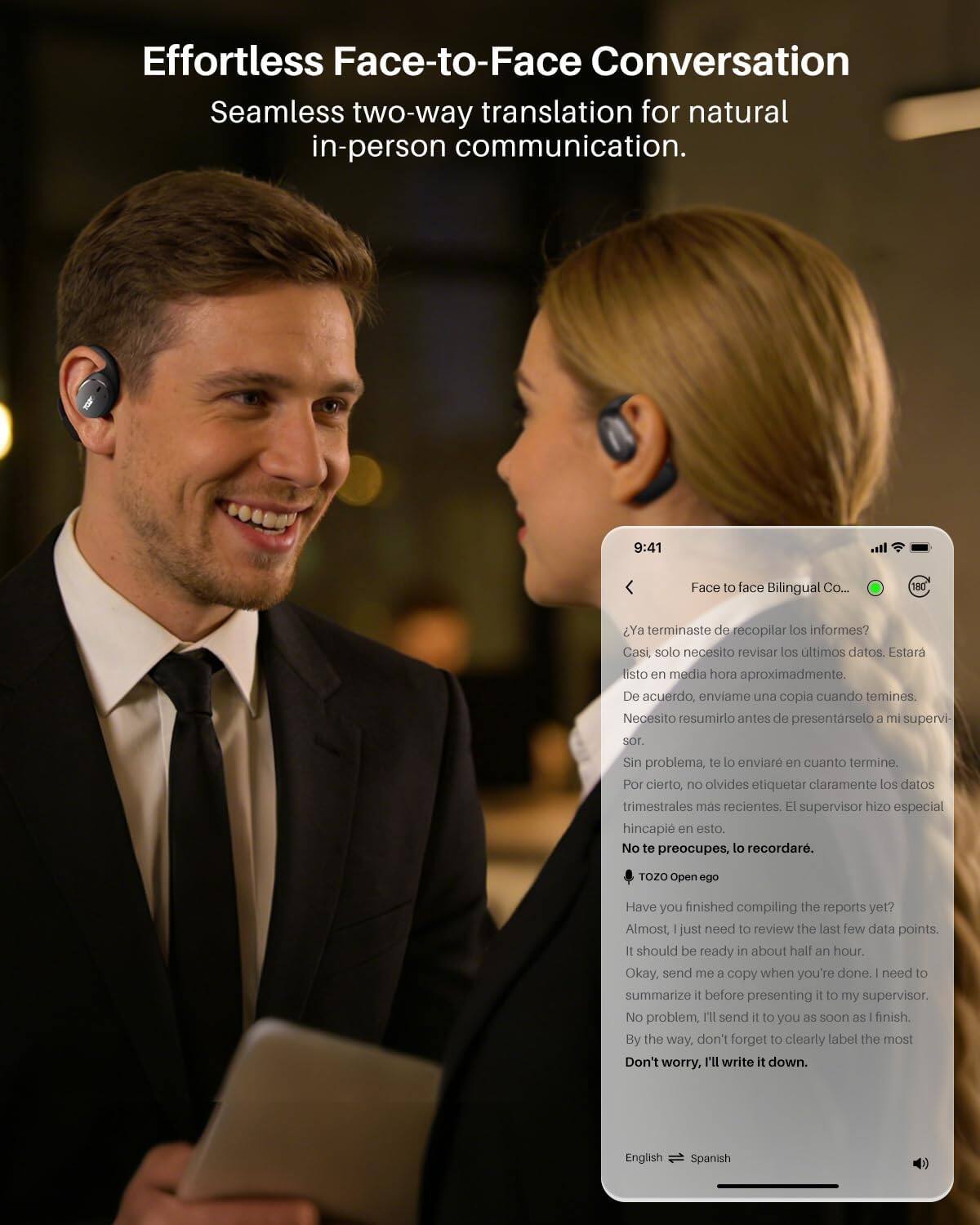 Effortless Face-to-Face Conversation  
Seamless two-way translation for natural in-person communication.

9:41  
Face to face Bilingual Co...  
180

Ya terminaste de recopilar los informes?  
Casi, solo necesito revisar los últimos datos. Estaré listo en media hora aproximadamente.  
De acuerdo, envíame una copia cuando termines. Necesito resumirlo antes de presentarlo a mi supervisor.  
Sin problema, te lo enviaré en cuanto termine. Por cierto, no olvides etiquetar claramente los datos trimestrales más recientes. El supervisor hizo especial hincapié en esto.  
No te preocupes, lo recordar.

TOZO Open ego

Have you finished compiling the reports yet?  
Almost, I just need to review the last few data points. It should be ready in about half an hour.  
Okay, send me a copy when you're done. I need to summarize it before presenting it to my supervisor.  
No problem, I'll send it to you as soon as I finish. By the way, don't forget to clearly label the most recent quarterly data. The supervisor made a special