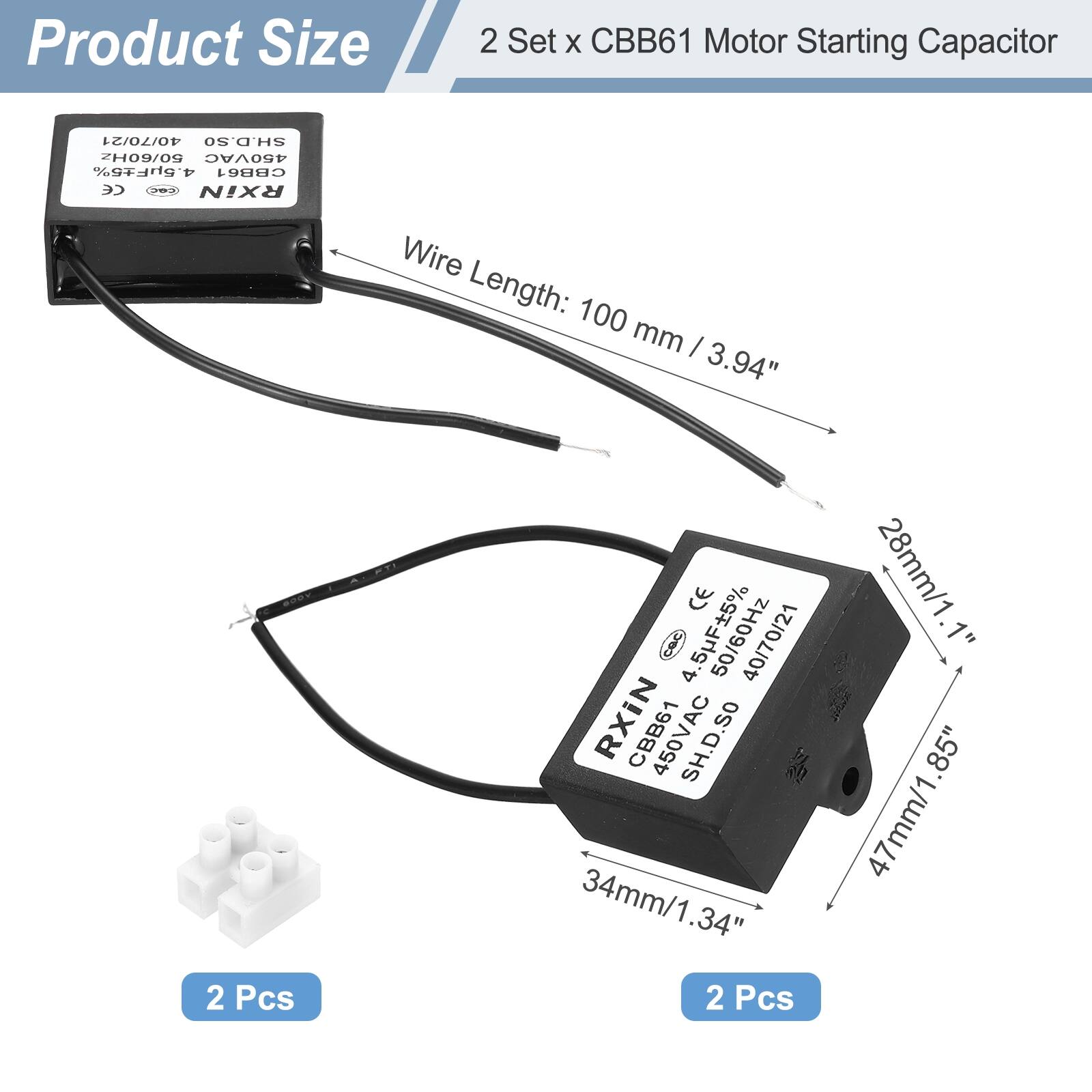 Product Size

2 Set x CBB61 Motor Starting Capacitor

- Wire Length: 100 mm / 3.94"
- 2 Pcs

Dimensions:
- 47mm / 1.85"
- 34mm / 1.34"
- 28mm / 1.1"

Specifications:
- 4.5F ±5%
- 450VAC
- 50/60Hz
- SH.D.SO
- CE

2 Pcs