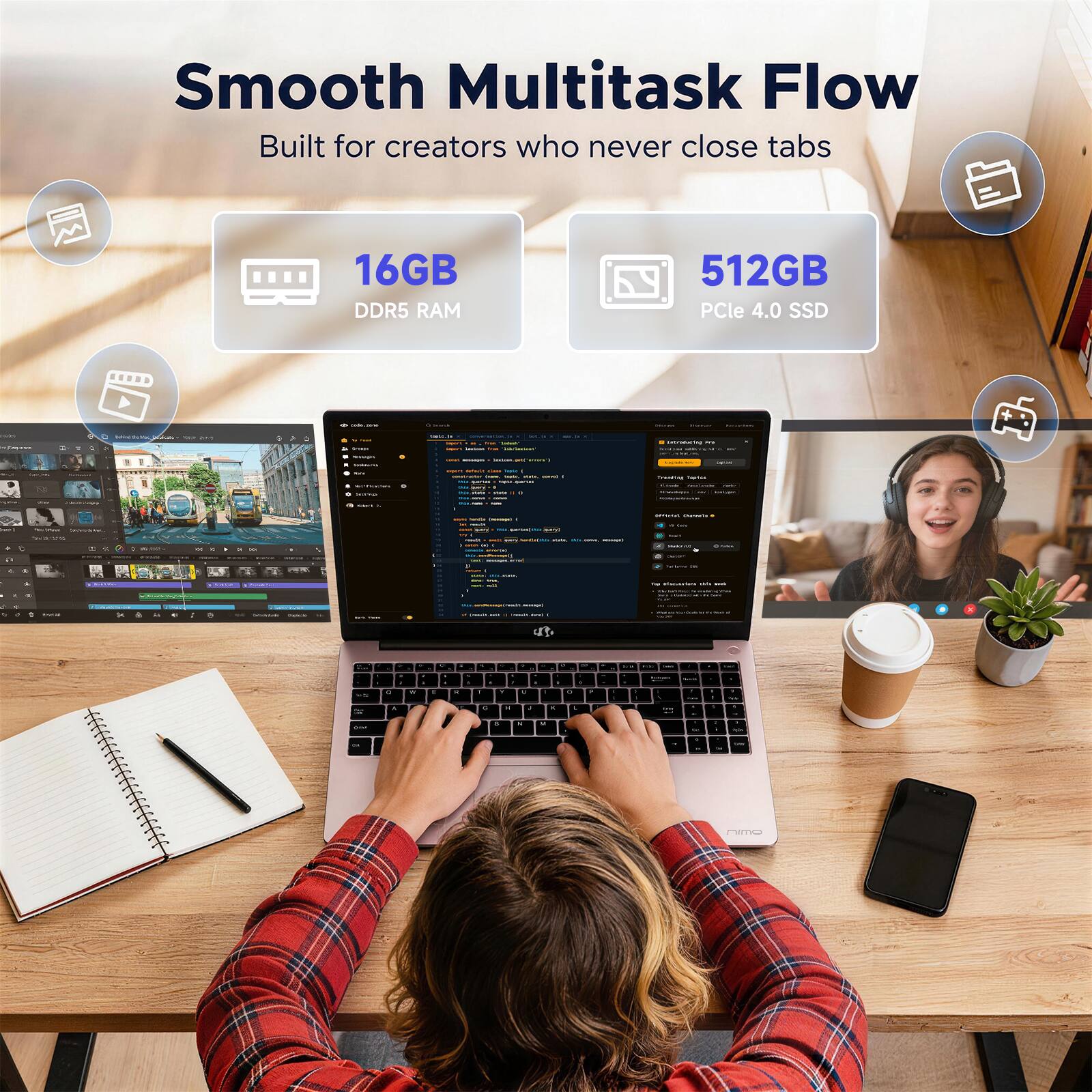 Smooth Multitask Flow  
Built for creators who never close tabs  

16GB DDR5 RAM  
512GB PCIe 4.0 SSD
