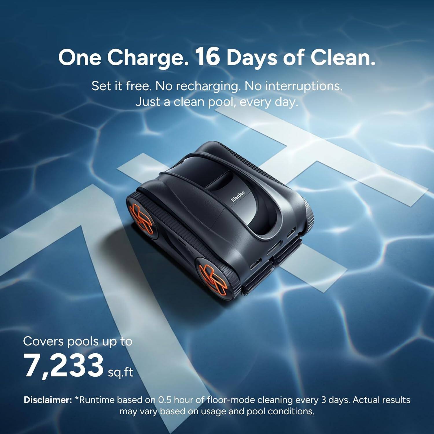 One Charge. 16 Days of Clean.  
Set it free. No recharging. No interruptions.  
Just a clean pool, every day.  

iGarden  
Covers pools up to 7,233 sq.ft  

Disclaimer: *Runtime based on 0.5 hour of floor-mode cleaning every 3 days. Actual results may vary based on usage and pool conditions.