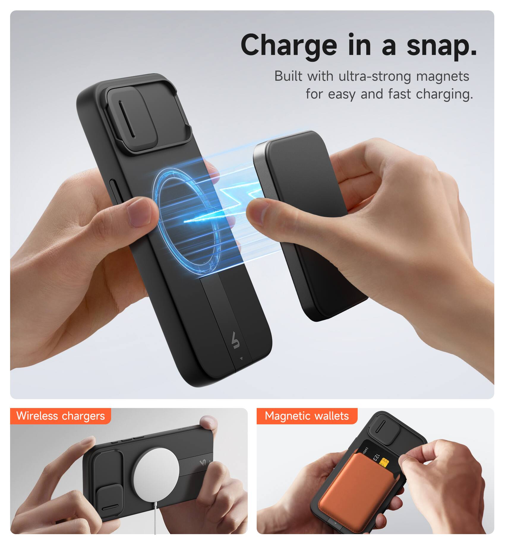 Charge in a snap.  
Built with ultra-strong magnets for easy and fast charging.  

Wireless chargers  
Magnetic wallets