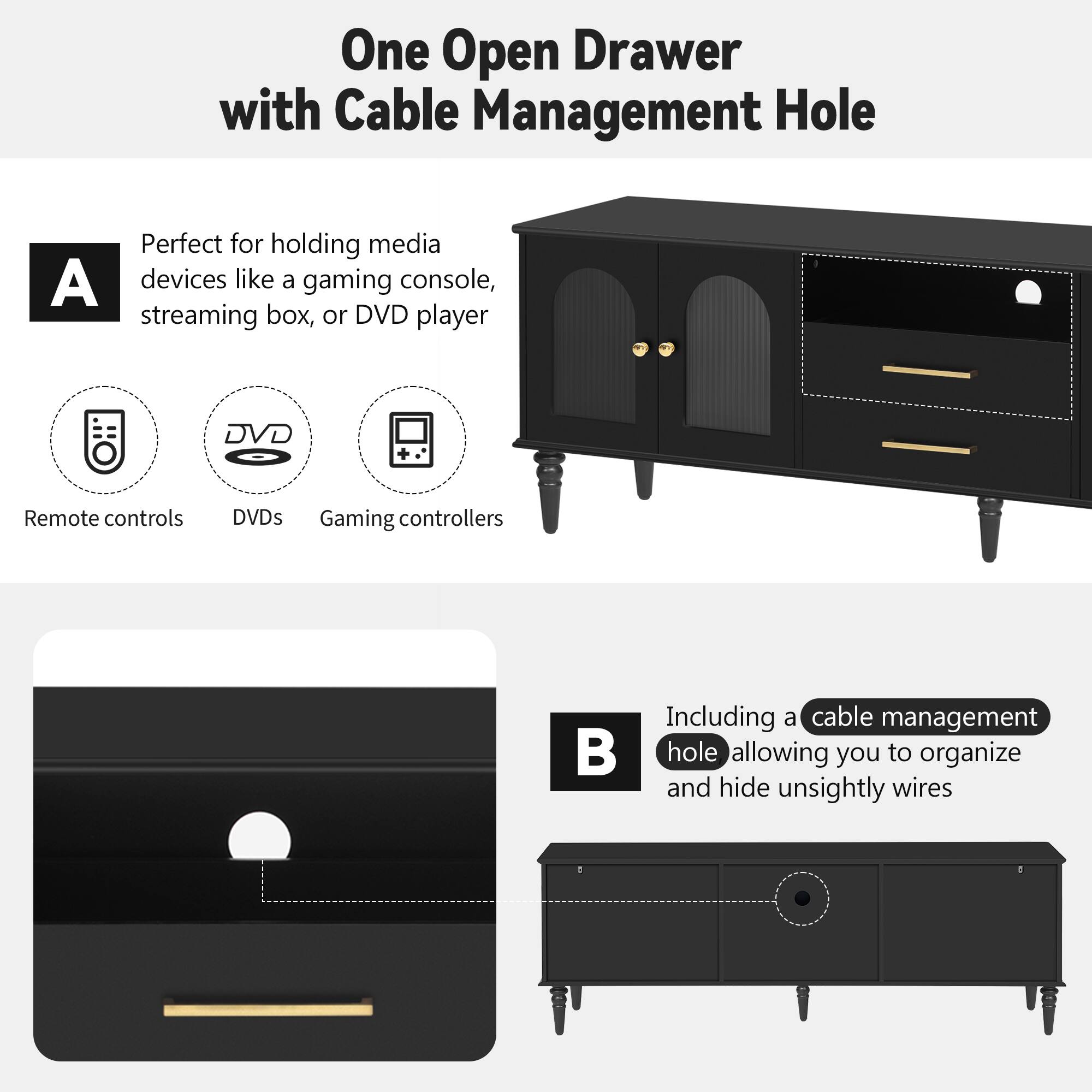 One Open Drawer with Cable Management Hole

A. Perfect for holding media devices like a gaming console, streaming box, or DVD player

- Remote controls
- DVDs
- Gaming controllers

B. Including a cable management hole allowing you to organize and hide unsightly wires