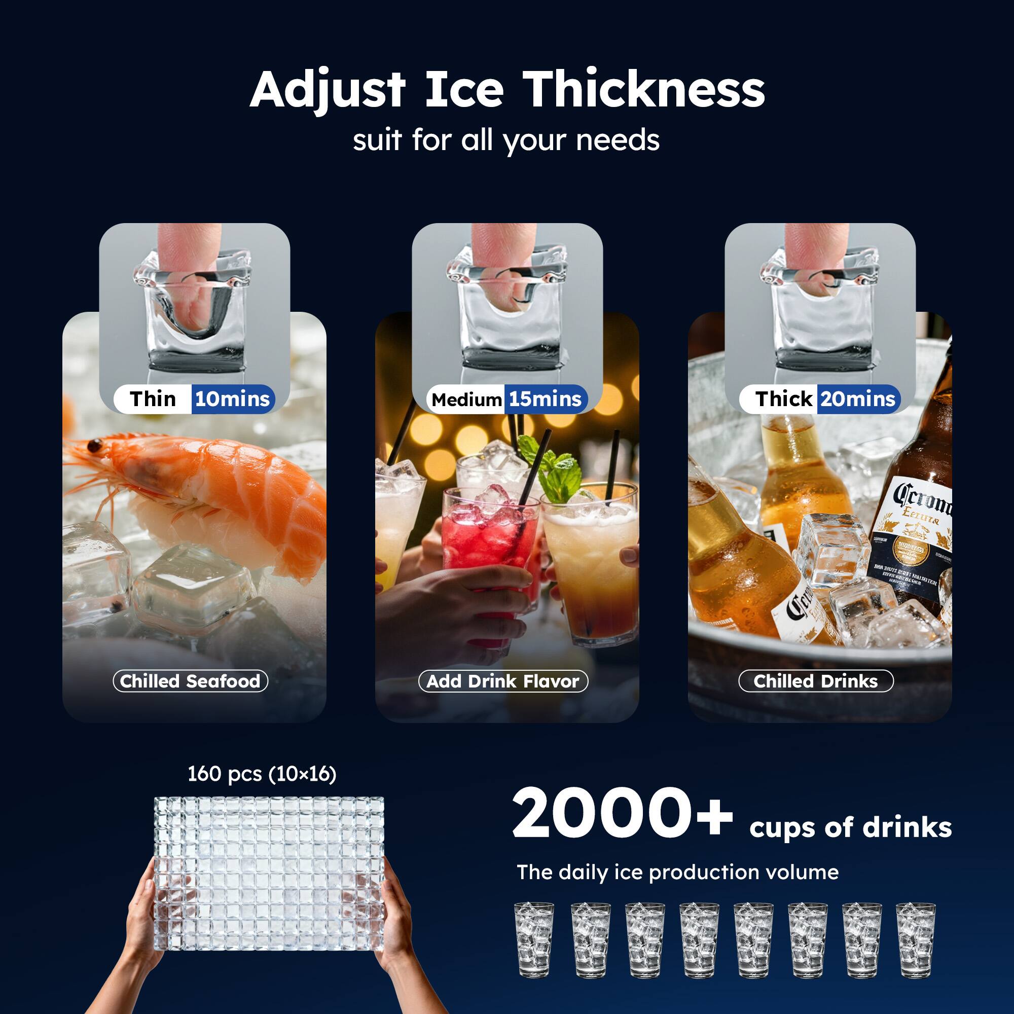 Adjust Ice Thickness suit for all your needs

- Thin 10mins
- Medium 15mins
- Thick 20mins

Chilled Seafood  
Add Drink Flavor  
Chilled Drinks

160 pcs (10x16)  
2000+ cups of drinks  
The daily ice production volume