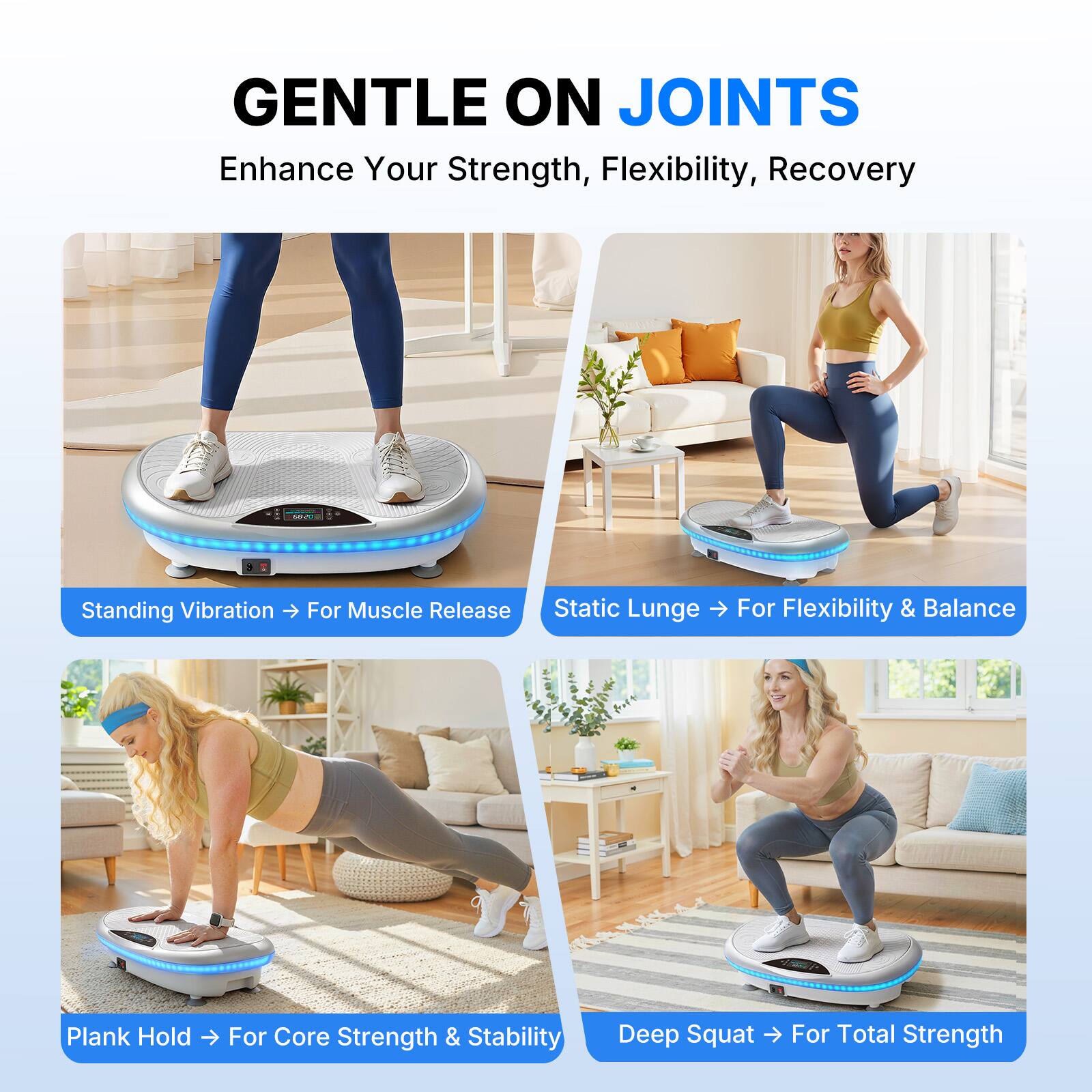 GENTLE ON JOINTS  
Enhance Your Strength, Flexibility, Recovery  

Standing Vibration → For Muscle Release  
Static Lunge → For Flexibility & Balance  
Plank Hold → For Core Strength & Stability  
Deep Squat → For Total Strength