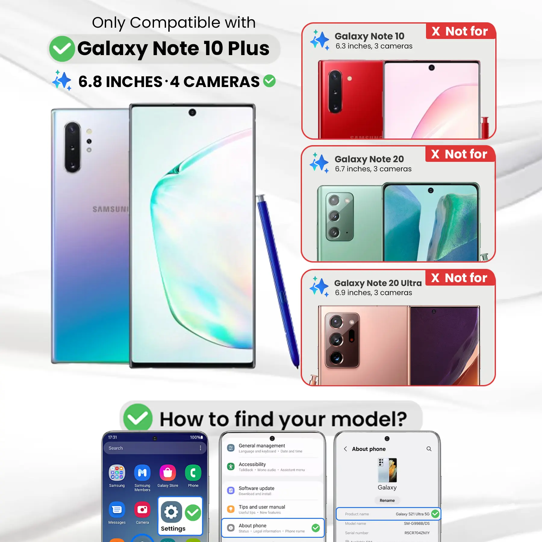 Only Compatible with Galaxy Note 10 Plus  
6.8 INCHES - 4 CAMERAS

Galaxy Note 10  
6.3 inches, 3 cameras  
X Not for

Galaxy Note 20  
6.7 inches, 3 cameras  
X Not for

Galaxy Note 20 Ultra  
6.9 inches, 3 cameras  
X Not for

How to find your model?  
100% General management  
Language and keyboard  
Date and time  
About phone  
DO ... M ... Sambiung Samsung Salary Shore Members  
Phone  
* Accessibility  
Tackback  
3 Mone aide Accistare menu  
Software update  
E Cownload W word  
Galaxy  
Tips and user manual  
useful tips  
New haves  
Product come  
Rename Galaxy 52 Ultra 50  
Messages  
Camera  
Settings  
About phone  
Status  
Legal information  
FOLLOW the  
Model Carber  
Serial number  
SM-G9988/DS  
RSCR704ZNTY