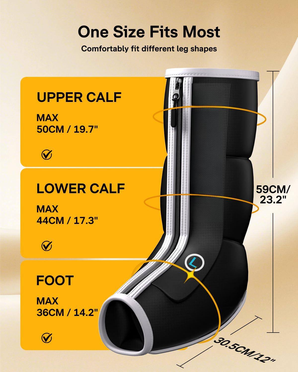 One Size Fits Most  
Comfortably fit different leg shapes  

UPPER CALF  
MAX 50CM / 19.7"  

LOWER CALF  
MAX 44CM / 17.3"  

FOOT  
MAX 36CM / 14.2"  

59CM / 23.2"  
30.5CM / 12"