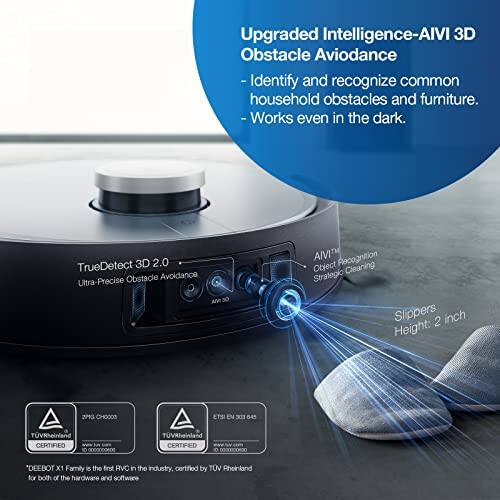 Upgraded Intelligence-AIVI 3D Obstacle Avoidance  
- Identify and recognize common household obstacles and furniture.  
- Works even in the dark.  

TrueDetect 3D 2.0 Obstacle Avoidance  
Ultra-Precise AM 30 AIVITM Perception  
Object Cleaning Strategy  
Slippers 2 inch Height  

ZMG CHOOCO  
ETS EN 303 645 TVRheinland CERTIFIED  
0000000600 TUVRheinland CERTIFIED  

"DEEBOT X1 Family is the first RVC in the industry, certified by TÜV Rheinland for both hardware and software."