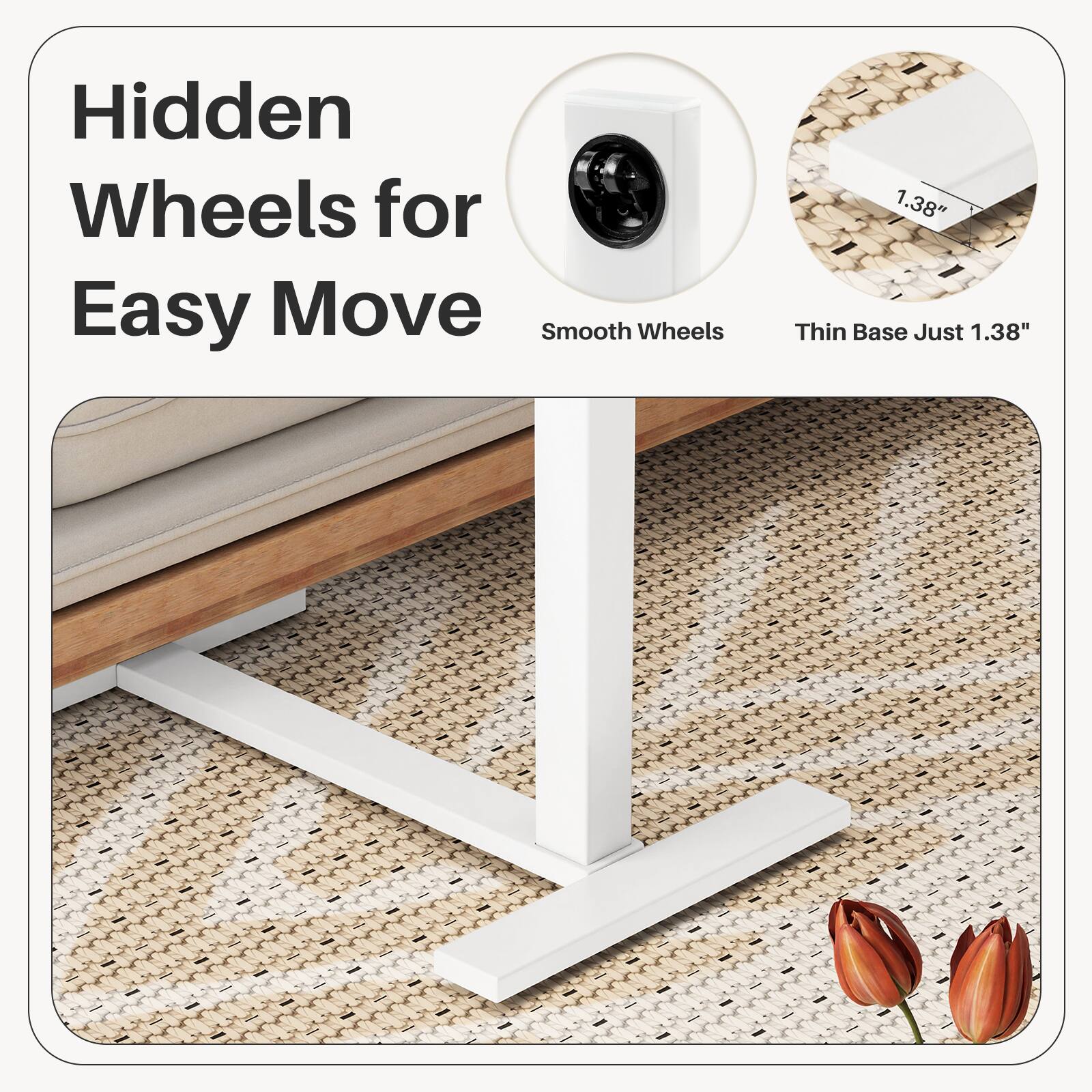 Hidden Wheels for Easy Move  
Smooth Wheels  
Thin Base Just 1.38"