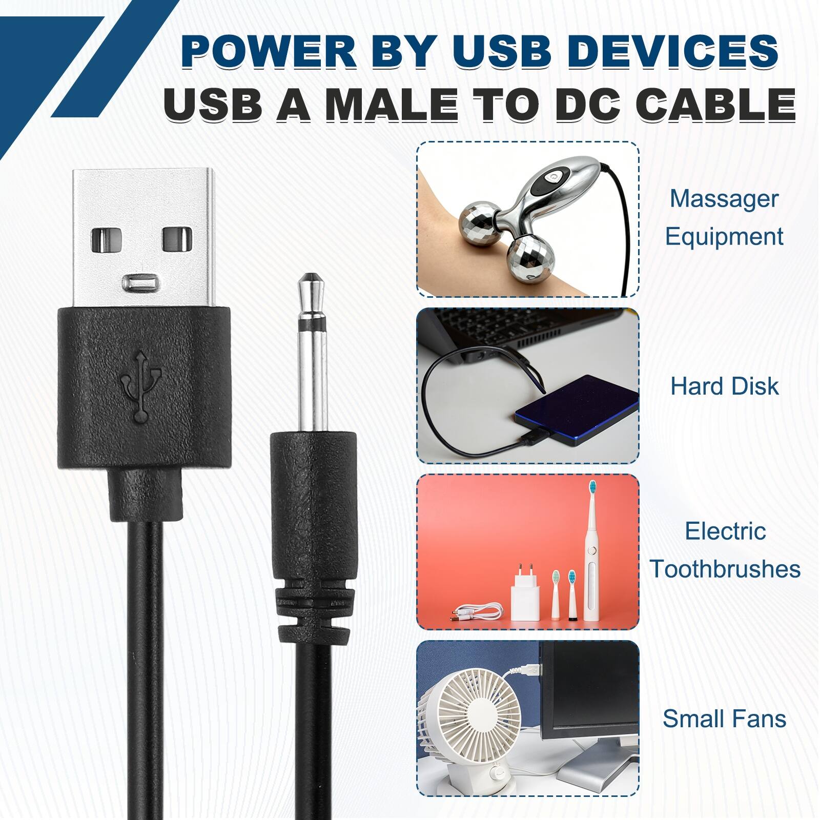 POWER BY USB DEVICES  
USB A MALE TO DC CABLE  
Massager Equipment  
Hard Disk  
Electric Toothbrushes  
Small Fans