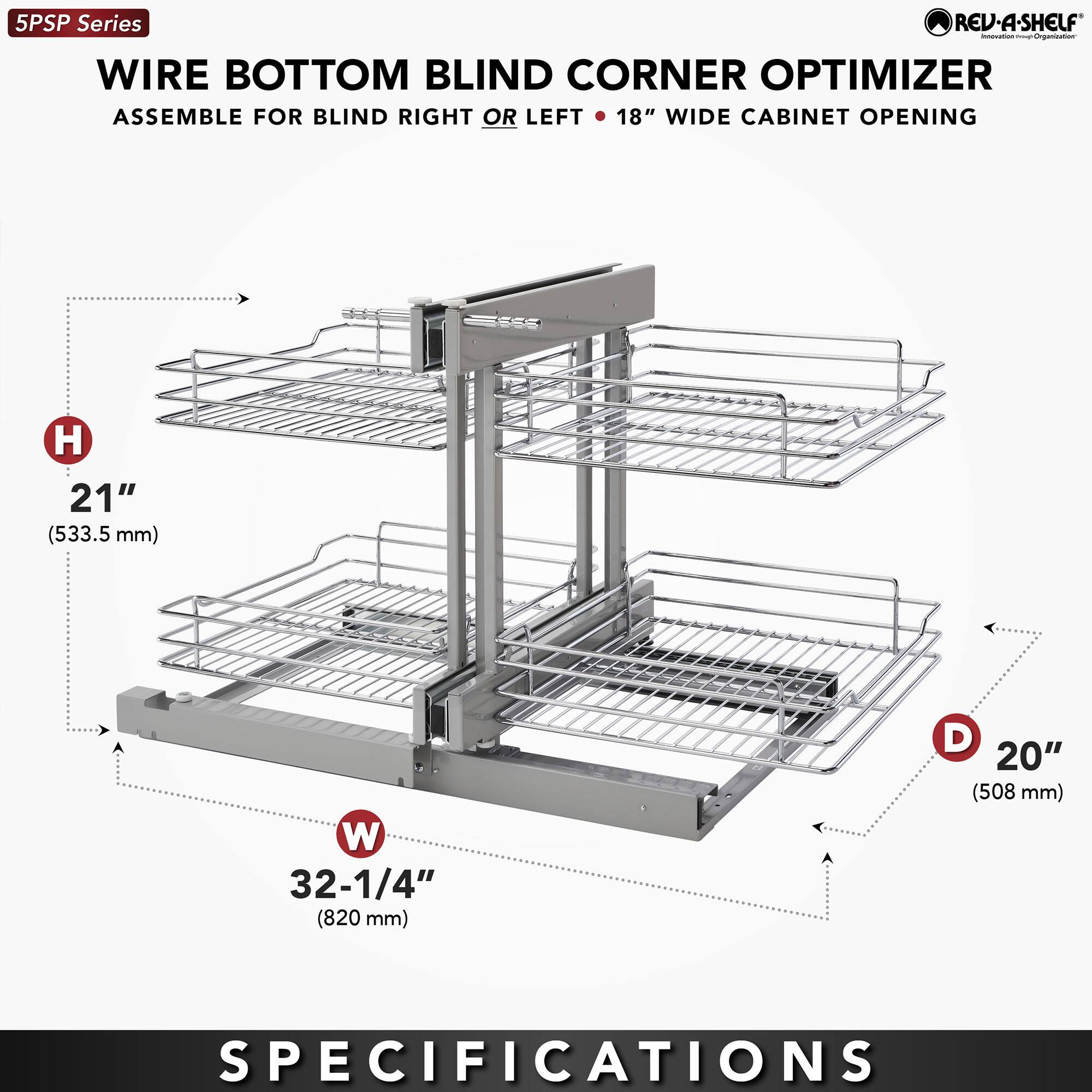 5PSP Series  
WIRE BOTTOM BLIND CORNER OPTIMIZER  
ASSEMBLE FOR BLIND RIGHT OR LEFT • 18" WIDE CABINET OPENING  

H 21" (533.5 mm)  
W 32-1/4" (820 mm)  
D 20" (508 mm)  

SPECIFICATIONS