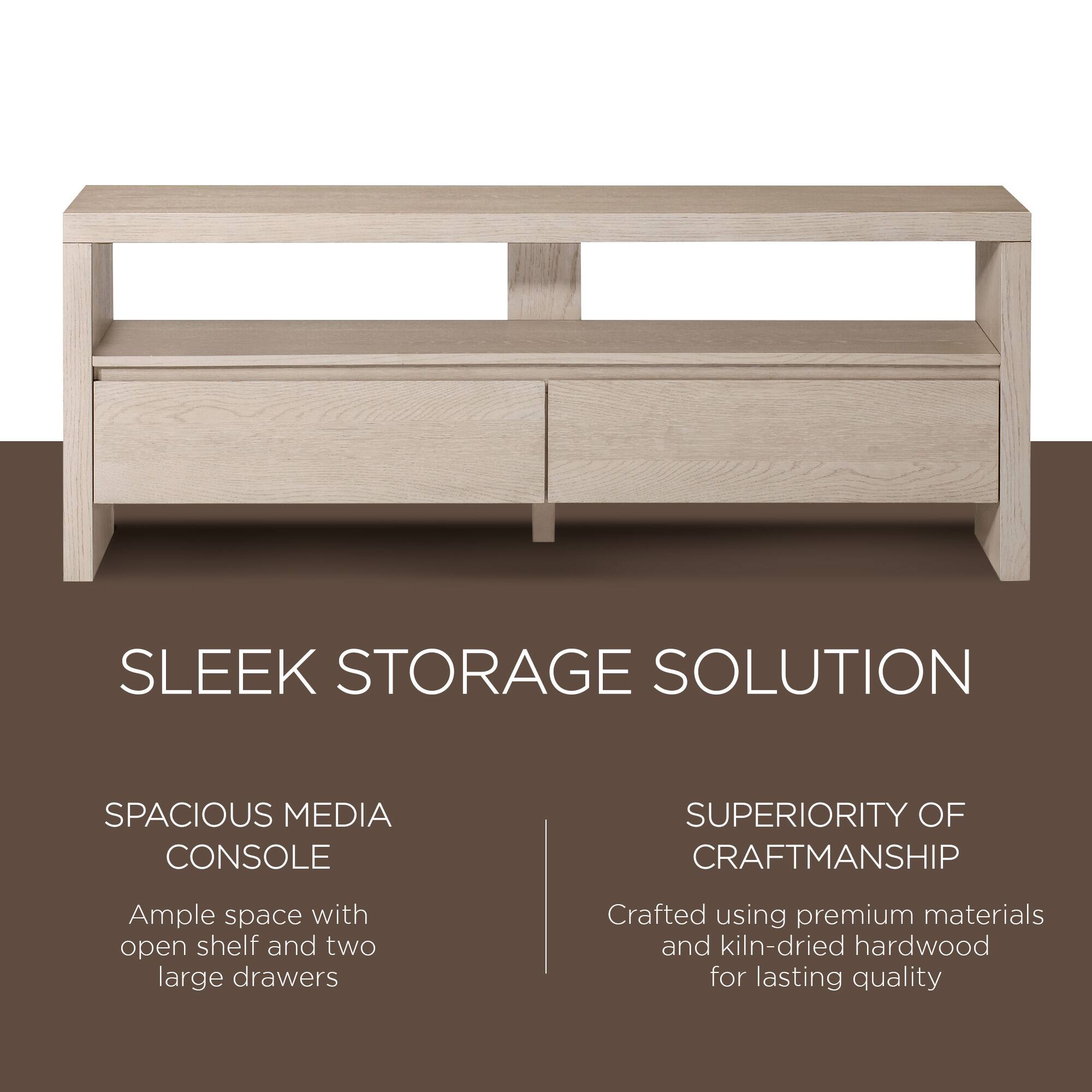 SLEEK STORAGE SOLUTION

SPACIOUS MEDIA CONSOLE  
Ample space with open shelf and two large drawers

SUPERIORITY OF CRAFTSMANSHIP  
Crafted using premium materials and kiln-dried hardwood for lasting quality
