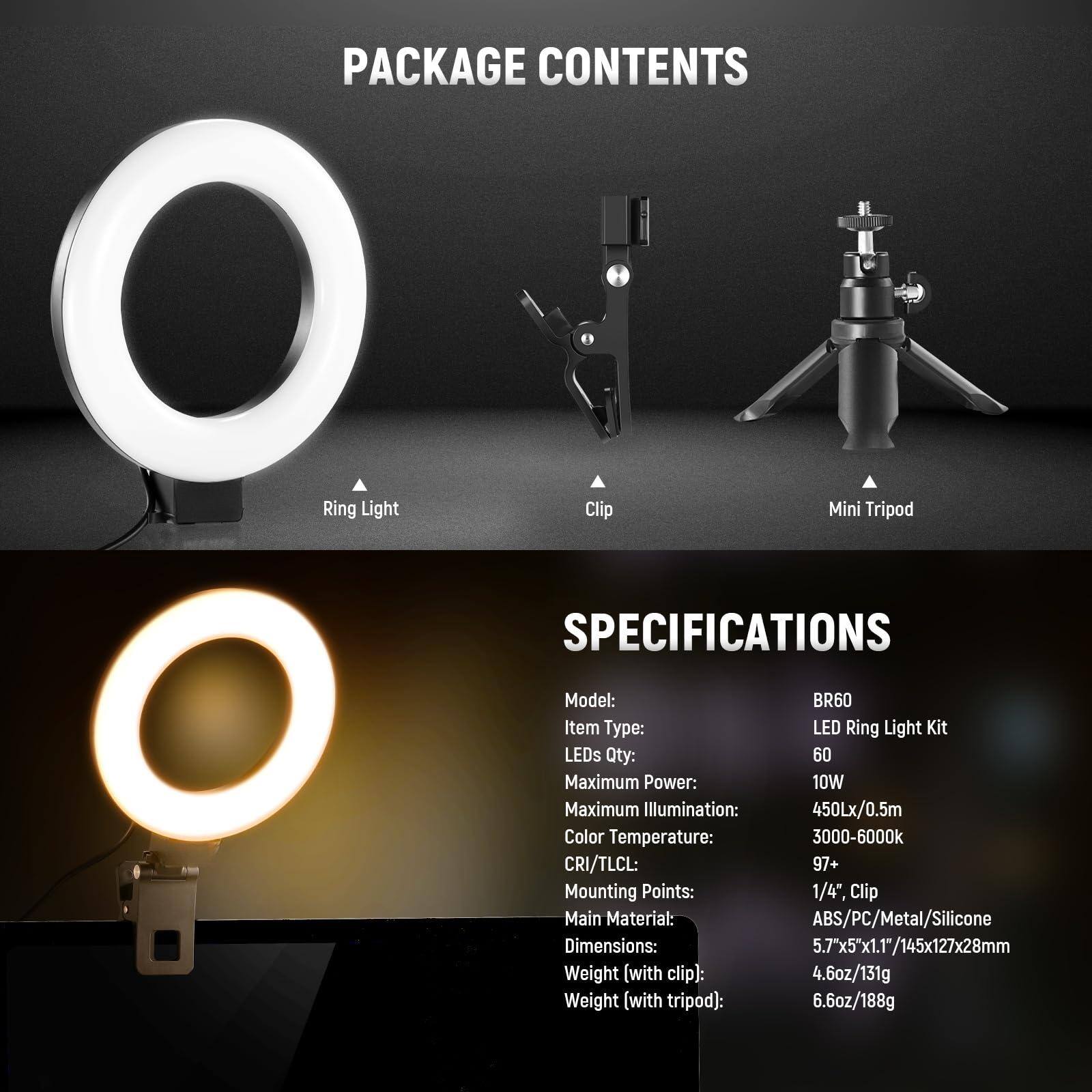 **PACKAGE CONTENTS**

- Ring Light
- Clip
- Mini Tripod

**SPECIFICATIONS**

- Model: BR60
- Item Type: LED Ring Light Kit
- LEDs Qty: 60
- Maximum Power: 10W
- Maximum Illumination: 450Lx/0.5m
- Color Temperature: 3000-6000k
- CRI/TLCL: 97+
- Mounting Points: 1/4", Clip
- Main Material: ABS/PC/Metal/Silicone
- Dimensions: 5.7"x5"x1.1"/145x127x28mm
- Weight (with clip): 4.6oz/131g
- Weight (with tripod): 6.6oz/188g