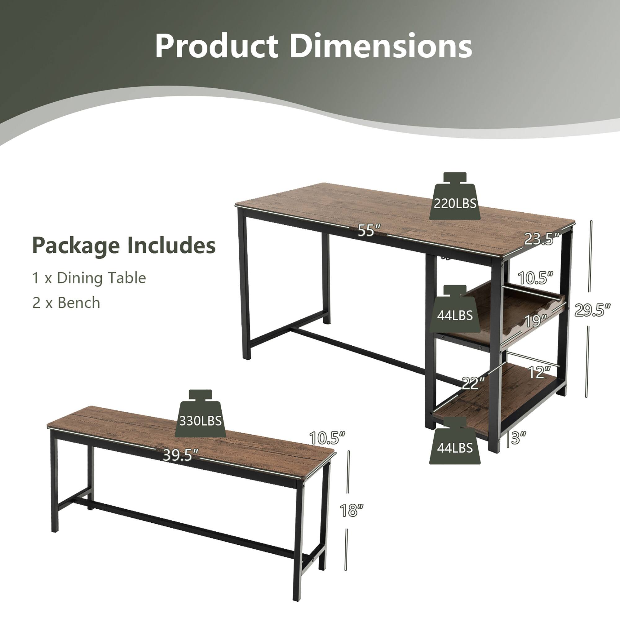 Product Dimensions

Package Includes
1 x Dining Table
2 x Bench

Dining Table:
- Weight: 220LBS
- Dimensions: 55" (L) x 23.5" (W) x 10.5" (H)
- Shelf: 19" (W) x 22" (L) x 12" (D)
- Shelf Weight: 44LBS

Bench:
- Weight: 330LBS
- Dimensions: 39.5" (L) x 10.5" (W) x 18" (H)
- Legs: 3" (D) x 29.5" (H)
- Legs Weight: 44LBS