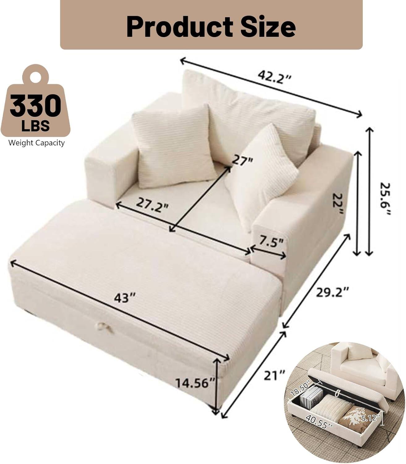 Product Size  
Weight Capacity: 330 LBS  
Dimensions:  
- 42.2" (Width)  
- 27.2" (Depth)  
- 27" (Height)  
- 25.6" (Armrest Height)  
- 43" (Seat Width)  
- 29.2" (Seat Depth)  
- 14.56" (Seat Height)  
- 21" (Back Height)  
- 18.50" (Storage Drawer Width)  
- 40.55" (Storage Drawer Length)  
- 5.12" (Storage Drawer Height)