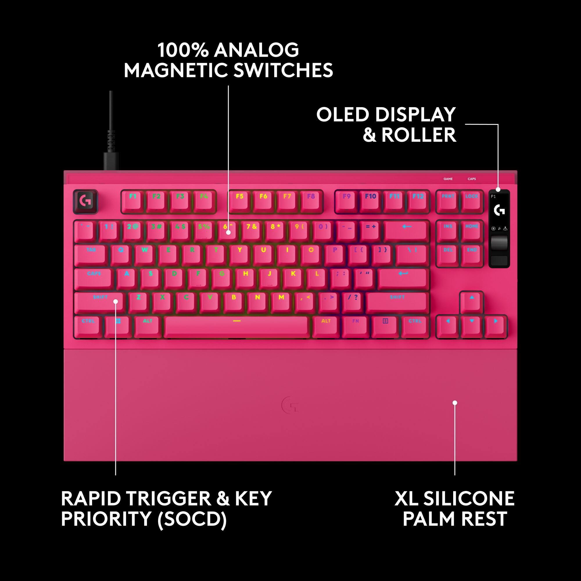 100% ANALOG MAGNETIC SWITCHES  
OLED DISPLAY & ROLLER  
GAME  
CAPS  
F1  
F2  
F3  
F4  
F5  
F6  
F7  
F8  
F9  
F10  
F11  
F12  
PANT  
LOCK  
1!  
2@  
3#  
4$  
5%  
6  
&  
INS  
HOME  
TAB  
Q  
W  
E  
R  
T  
Y  
U  
I  
O  
P  
-  
DEL  
END  
CAPS  
A  
S  
D  
G  
H  
J  
K  
SHIFT  
Z  
X  
C  
V  
B  
N  
M  
SHIFT  
CTRL  
ALT  
ALT  
FN  
CTRL  
RAPID TRIGGER & KEY PRIORITY (SOCD)  
XL SILICONE PALM REST