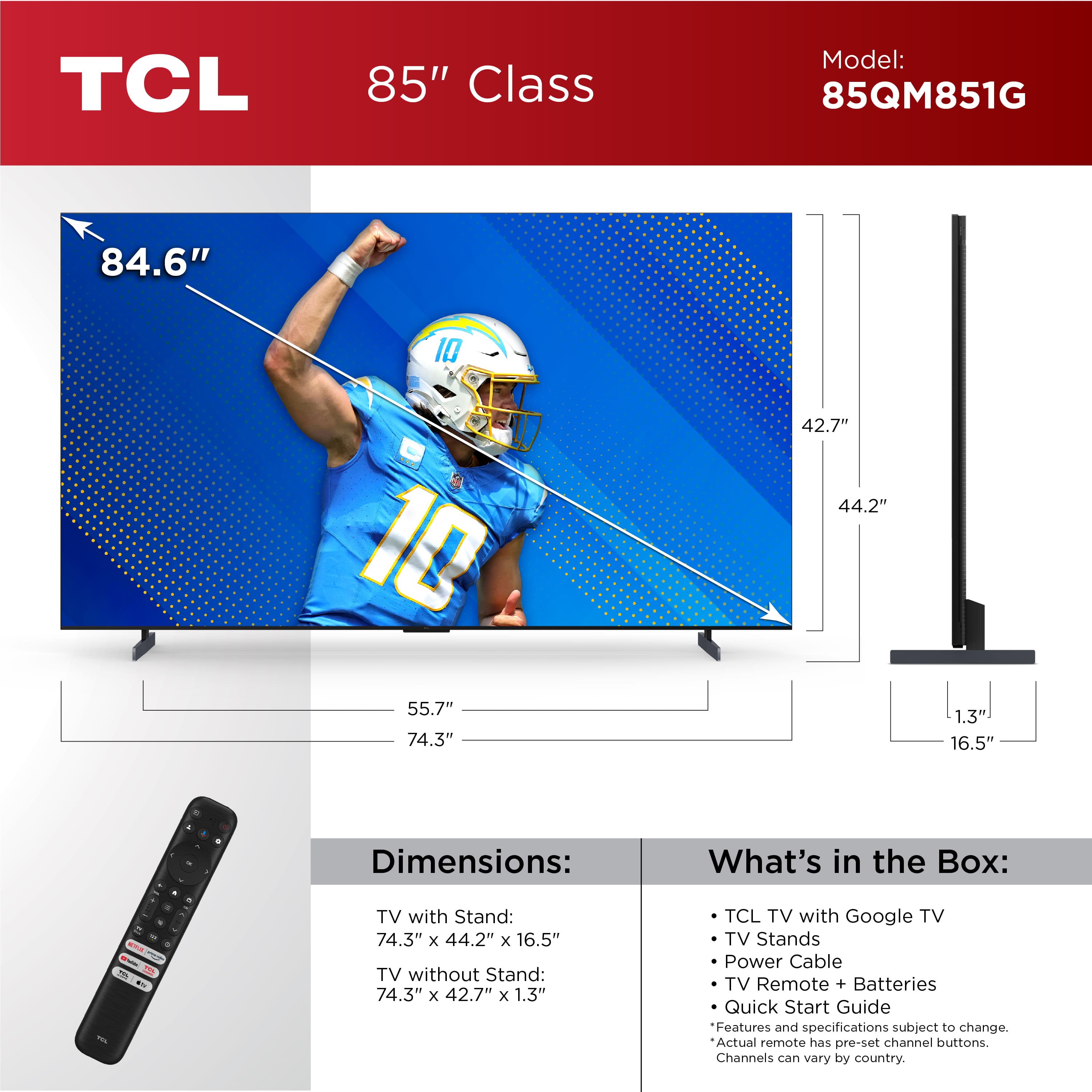 TCL 85" Class Model: 85QM851G 84.6" 10 10 55.7" 74.3" 42.7" 44.2" 1.3 16.5" - - - - - - - - RLP ... - - a - . - Dimensions: TV with Stand: 74.3" x 44.2" x 16.5" TV without Stand: 74.3" x 42.7" x 1.3" What's in the Box: TCL TV with Google TV TV Stands Power Cable TV Remote + Batteries Quick Start Guide Features and specifications subject to change. Actual remote has pre-set channel buttons. Channels can vary by country.