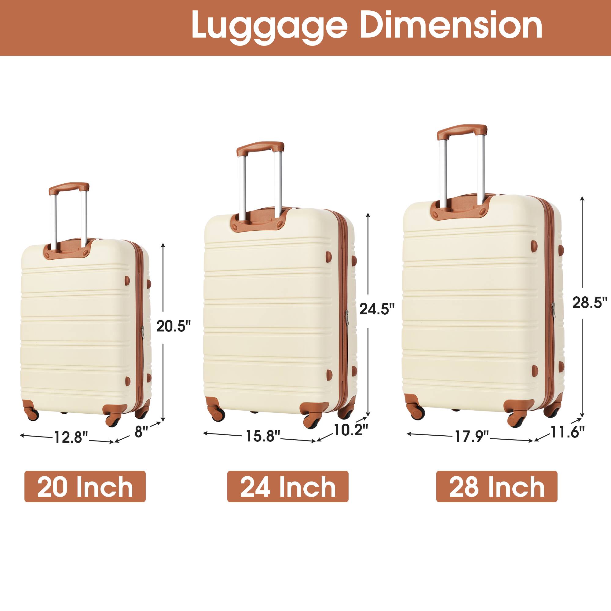 Luggage Dimension

20 Inch
- Height: 20.5"
- Width: 12.8"
- Depth: 8"

24 Inch
- Height: 24.5"
- Width: 15.8"
- Depth: 10.2"

28 Inch
- Height: 28.5"
- Width: 17.9"
- Depth: 11.6"