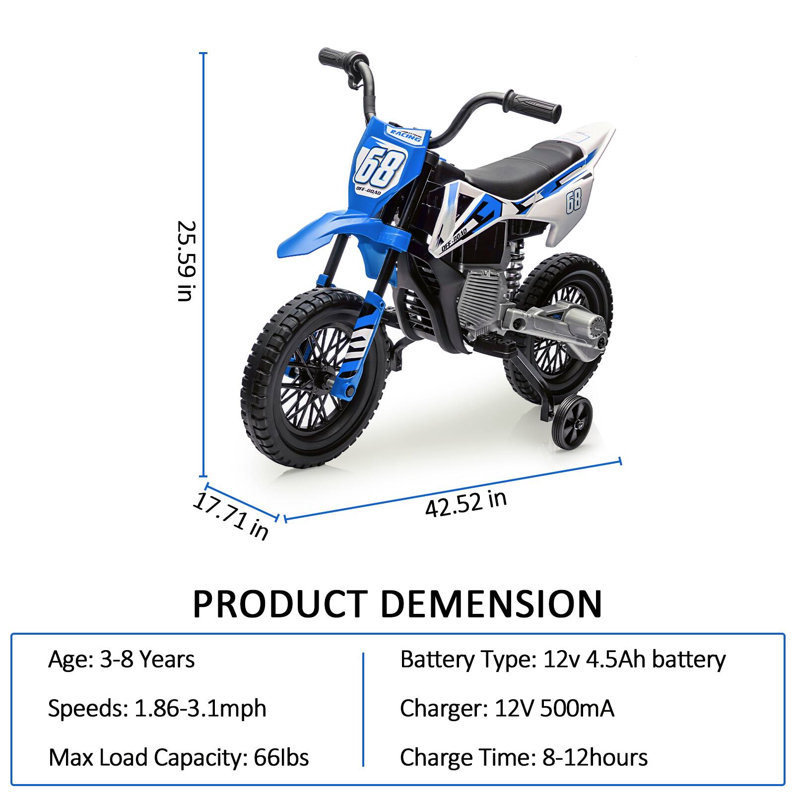25.59 in  
17.71 in  
42.52 in  

PRODUCT DIMENSION  

Age: 3-8 Years  
Speeds: 1.86-3.1mph  
Max Load Capacity: 66lbs  

Battery Type: 12v 4.5Ah battery  
Charger: 12V 500mA  
Charge Time: 8-12hours