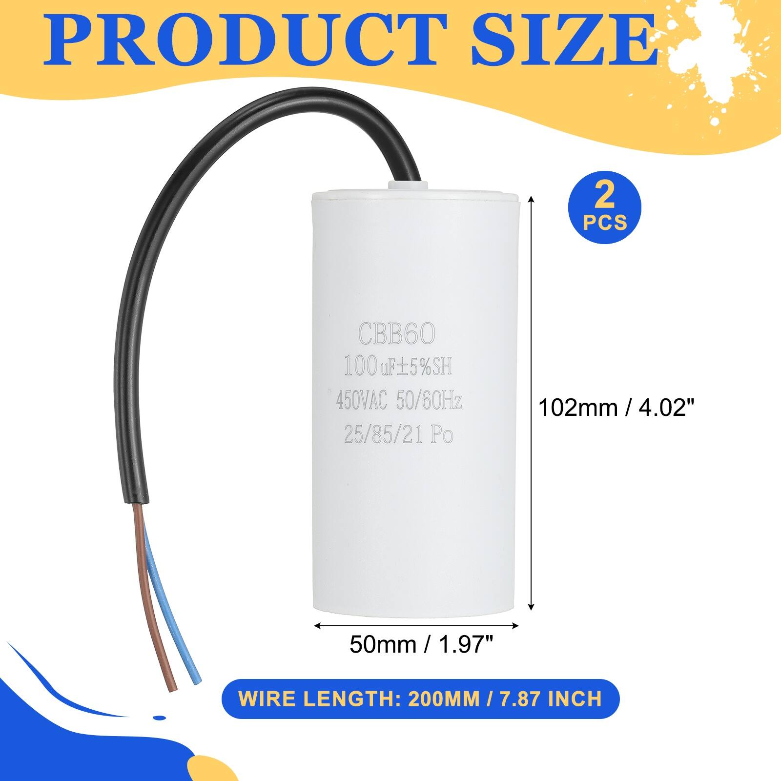 PRODUCT SIZE  
2 PCS  
CBB60  
100 uF ±5% SH  
450VAC 50/60Hz  
25/85/21 Po  
102mm / 4.02"  
50mm / 1.97"  
WIRE LENGTH: 200MM / 7.87 INCH