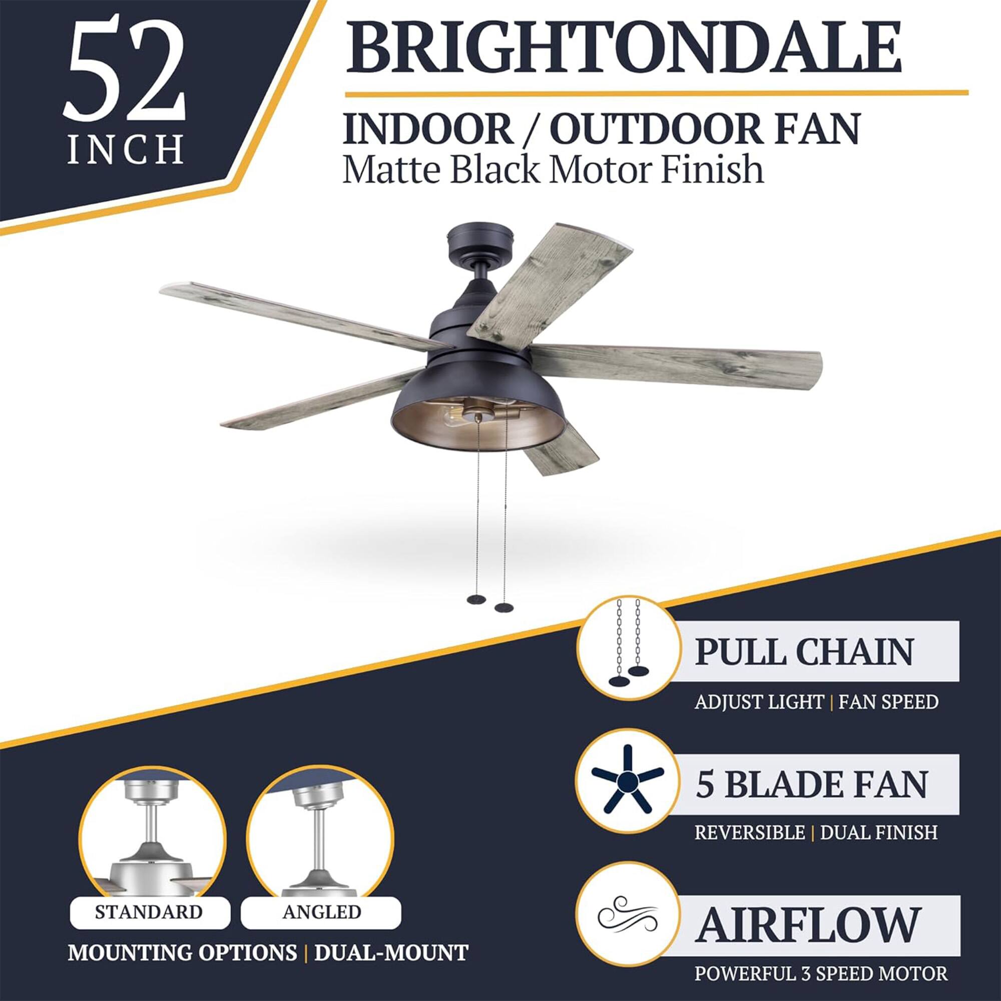 52 INCH BRIGHTONDALE INDOOR/OUTDOOR FAN  
Matte Black Motor Finish  
PULL CHAIN  
ADJUST LIGHT | FAN SPEED  
5 BLADE FAN  
REVERSIBLE | DUAL FINISH  
STANDARD | ANGLED MOUNTING OPTIONS  
DUAL-MOUNT  
AIRFLOW  
POWERFUL 3 SPEED MOTOR