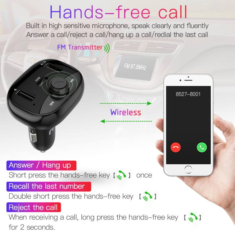 Hands-free call
Built in high sensitive microphone, speak clearly and fluently
Answer a call/reject a call/hang up a call/redial the last call
FM Transmitter 4n 30W FM 87.5MHz
Wireless
8527-8001
Answer / Hang up
Short press the hands-free key once
Recall the last number
Double short press the hands-free key
Reject the call
When receiving a call, long press the hands-free key for 2 seconds.