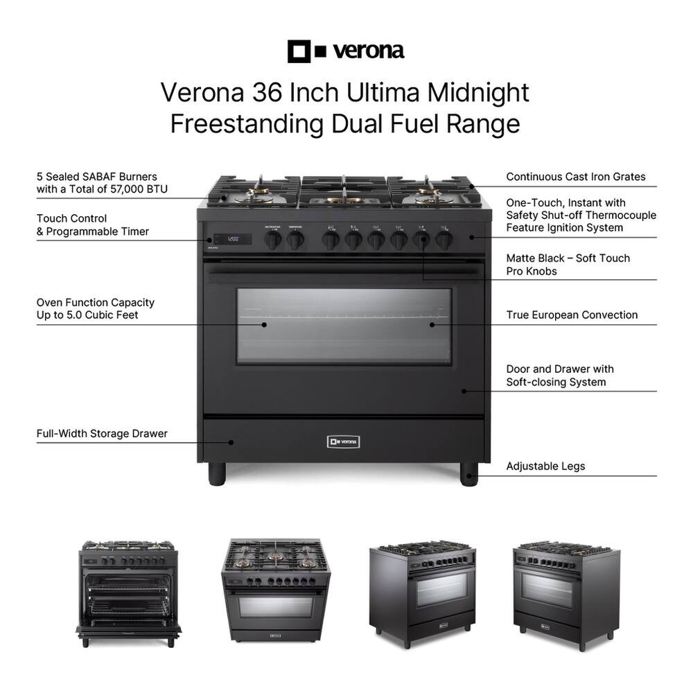 Verona 36 Inch Ultima Midnight Freestanding Dual Fuel Range

- 5 Sealed SABAF Burners with a Total of 57,000 BTU
- Touch Control & Programmable Timer
- Oven Function Capacity Up to 5.0 Cubic Feet
- Continuous Cast Iron Grates
- One-Touch, Instant with Safety Shut-off Thermocouple Feature Ignition System
- Matte Black - Soft Touch Pro Knobs
- True European Convection
- Door and Drawer with Soft-closing System
- Full-Width Storage Drawer
- Adjustable Legs