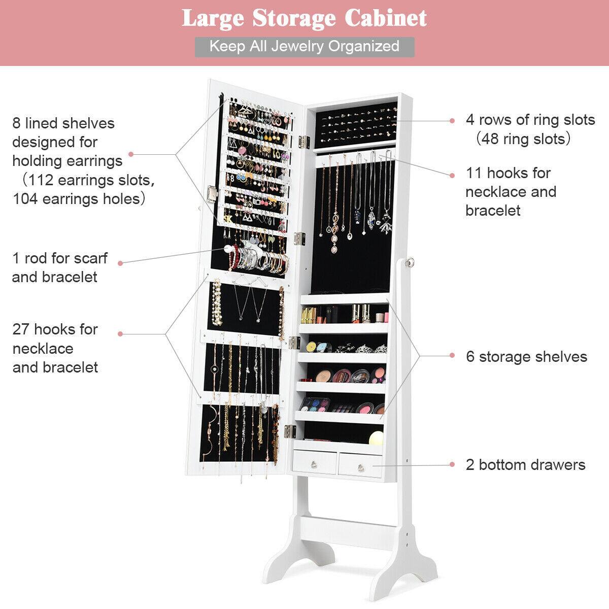 Large Storage Cabinet  
Keep All Jewelry Organized

- 8 lined shelves designed for holding earrings (112 earrings slots, 104 earrings holes)
- 4 rows of ring slots (48 ring slots)
- 11 hooks for necklace and bracelet
- 1 rod for scarf and bracelet
- 27 hooks for necklace and bracelet
- 6 storage shelves
- 2 bottom drawers