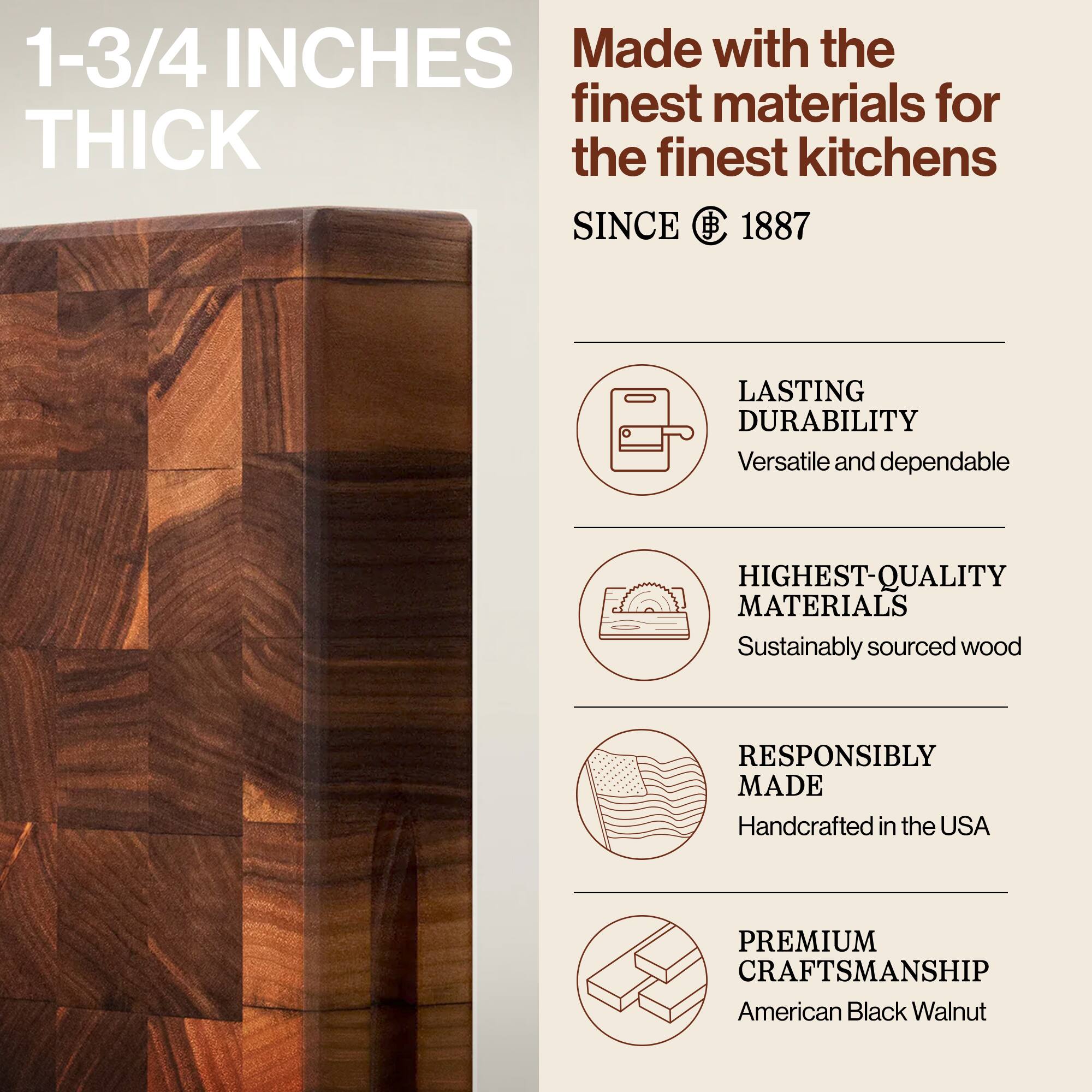 1-3/4 INCHES THICK

Made with the finest materials for the finest kitchens SINCE 1887

- LASTING DURABILITY
  Versatile and dependable

- HIGHEST-QUALITY MATERIALS
  Sustainably sourced wood

- RESPONSIBLY MADE
  Handcrafted in the USA

- PREMIUM CRAFTSMANSHIP
  American Black Walnut