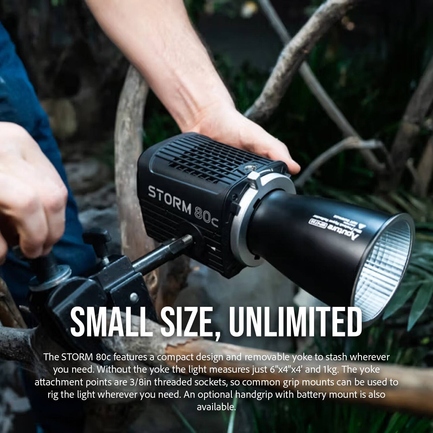 STORM 80c RA uqA SMALL SIZE, UNLIMITED

The STORM 80c features a compact design and removable yoke to stash wherever you need. Without the yoke the light measures just 6"x4"x4" and 1kg. The yoke attachment points are 3/8in threaded sockets, so common grip mounts can be used to rig the light wherever you need. An optional handgrip with battery mount is also available.