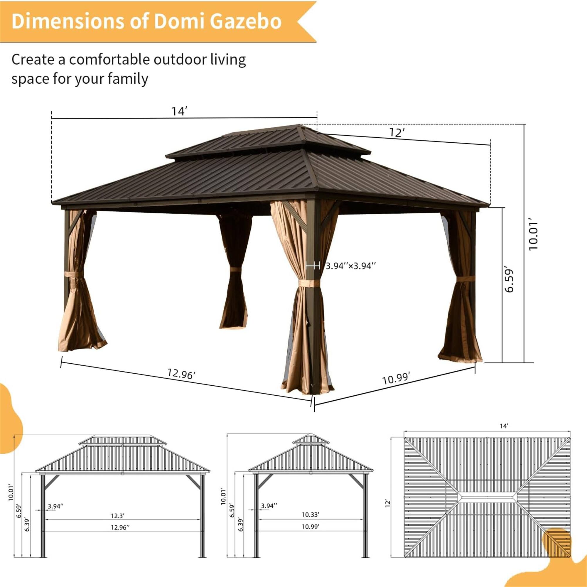 Dimensions of Domi Gazebo

Create a comfortable outdoor living space for your family

- 14' x 12'
- 10.01' x 12.96'
- 10.99' x 12.96'
- 3.94" x 3.94"
- 6.59'
- 10.01'
- 6.39'
- 10.33"
- 10.99"
- 12.3'