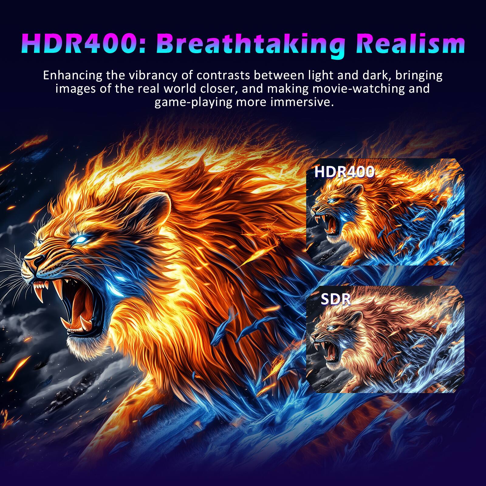HDR400: Breathtaking Realism

Enhancing the vibrancy of contrasts between light and dark, bringing images of the real world closer, and making movie-watching and game-playing more immersive.

HDR400

SDR
