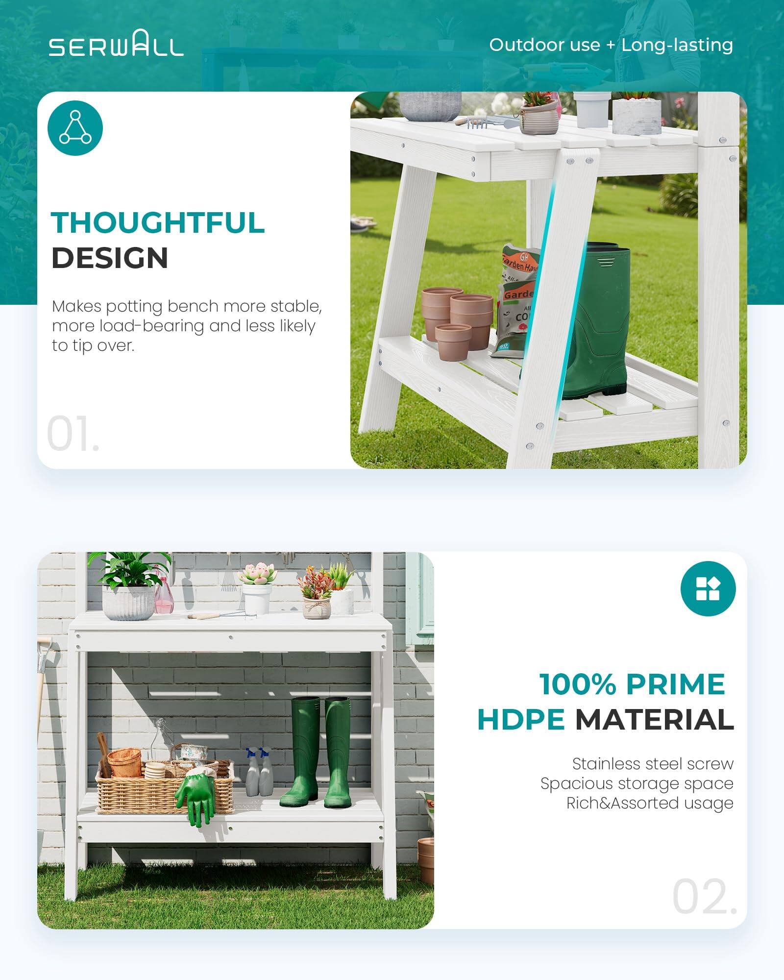 SERWALL Outdoor use + Long-lasting

THOUGHTFUL DESIGN
Makes potting bench more stable, more load-bearing and less likely to tip over.

01.

100% PRIME HDPE MATERIAL
Stainless steel screw
Spacious storage space
Rich&Assorted usage

02.