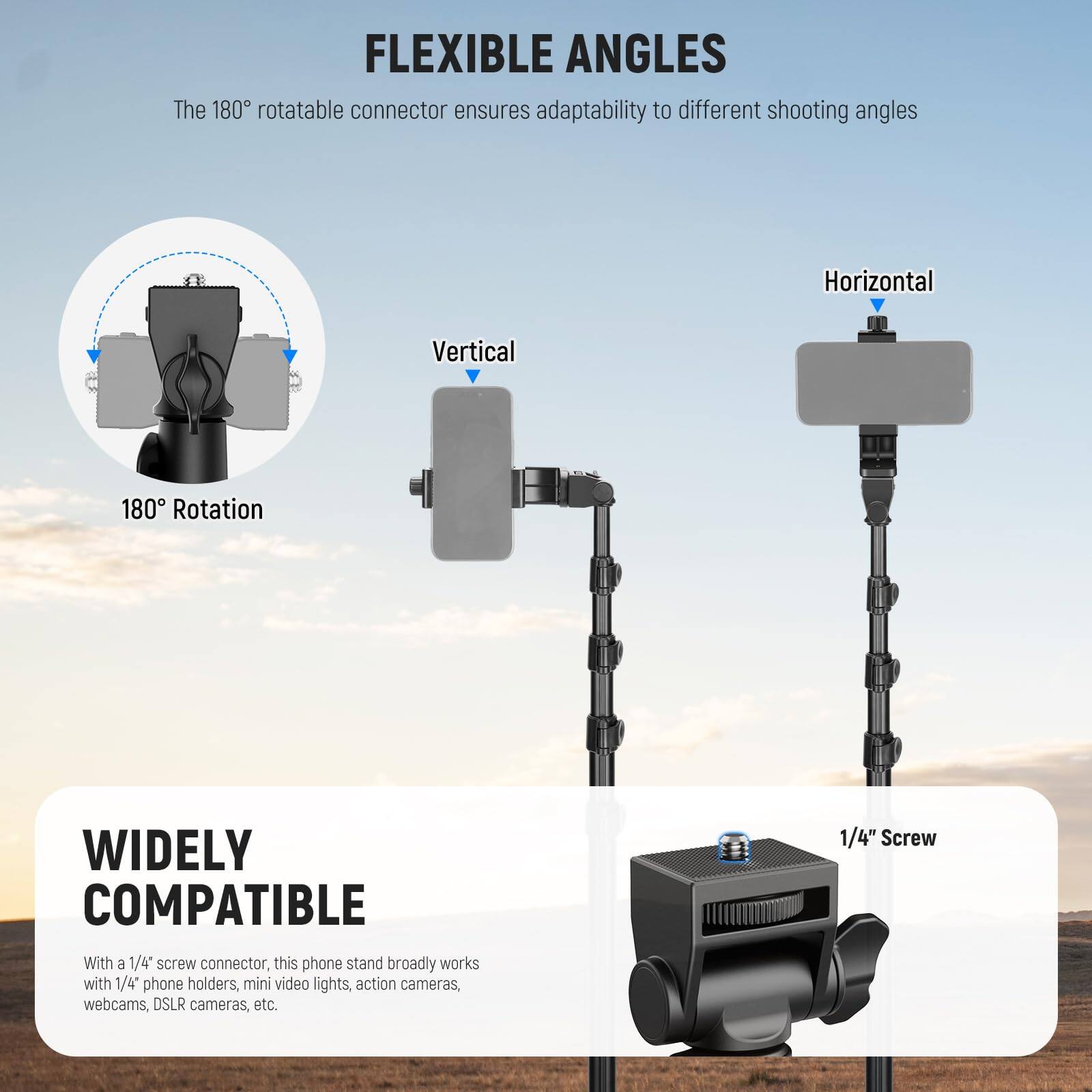 **FLEXIBLE ANGLES**  
The 180° rotatable connector ensures adaptability to different shooting angles  
- 180° Rotation  
- Vertical  
- Horizontal  

**WIDELY COMPATIBLE**  
With a 1/4" screw connector, this phone stand broadly works with 1/4" phone holders, mini video lights, action cameras, webcams, DSLR cameras, etc.  
- 1/4" Screw