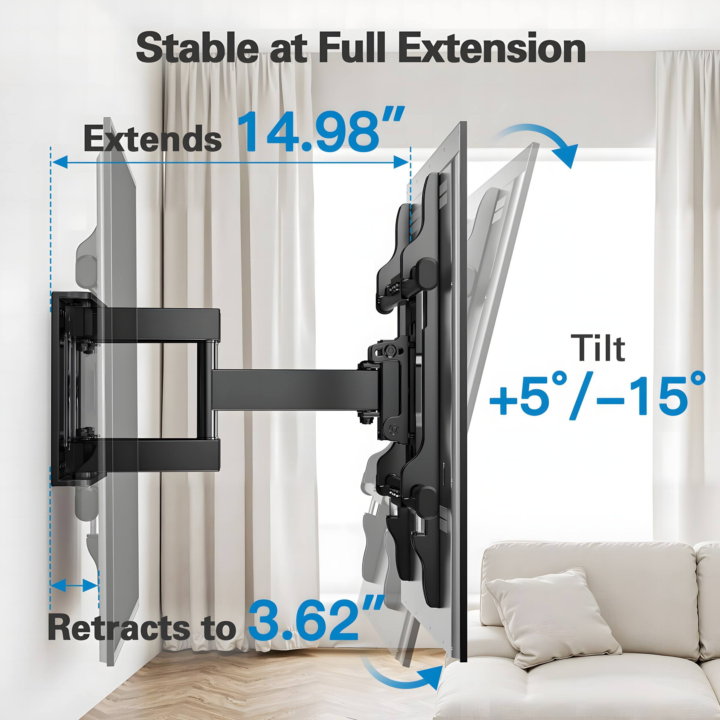 Stable at Full Extension  
Extends 14.98"  
Tilt +5°/-15°  
Retracts to 3.62"
