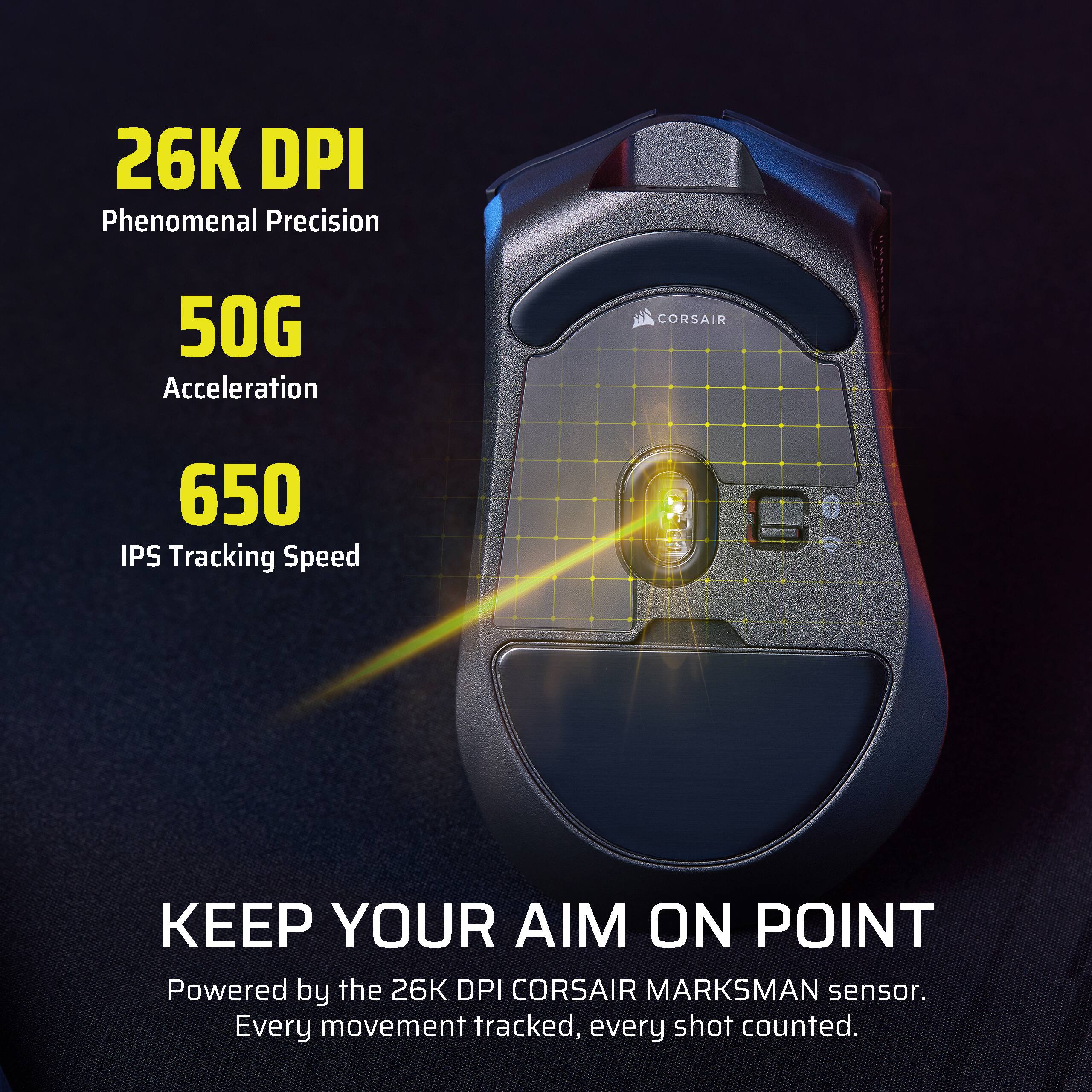 26K DPI  
Phenomenal Precision  
50G Acceleration  
650 IPS Tracking Speed  

KEEP YOUR AIM ON POINT  
Powered by the 26K DPI CORSAIR MARKSMAN sensor.  
Every movement tracked, every shot counted.