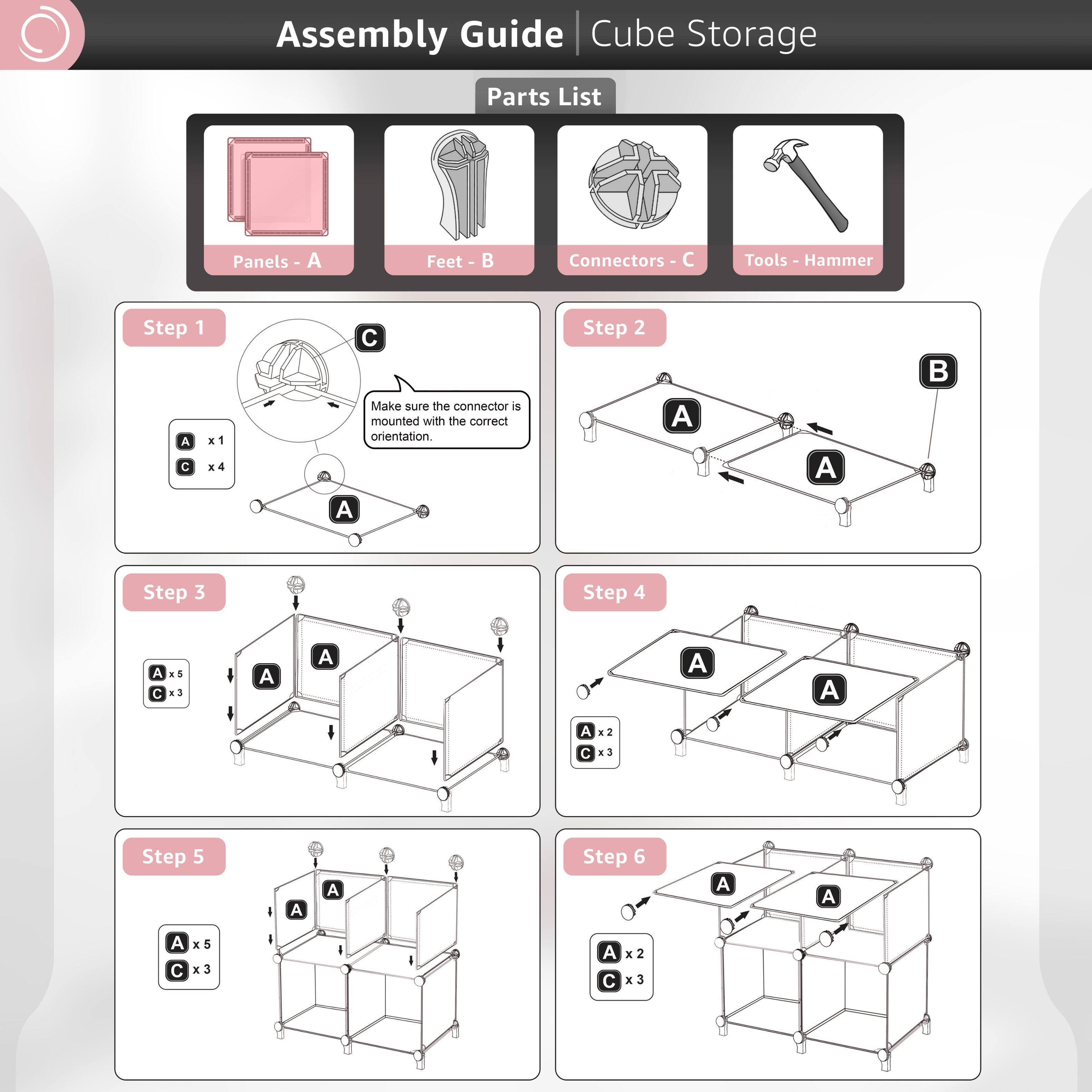 Assembly Guide Cube Storage Parts List Panels A Feet B Connectors C Tools Hammer

Step 1
A x1
C x4
Make sure the connector is mounted with the correct orientation.

Step 2
A
B

Step 3
A x5
C x3

Step 4
A x2
C x3

Step 5
A x5
C x3

Step 6
A x2
C x3