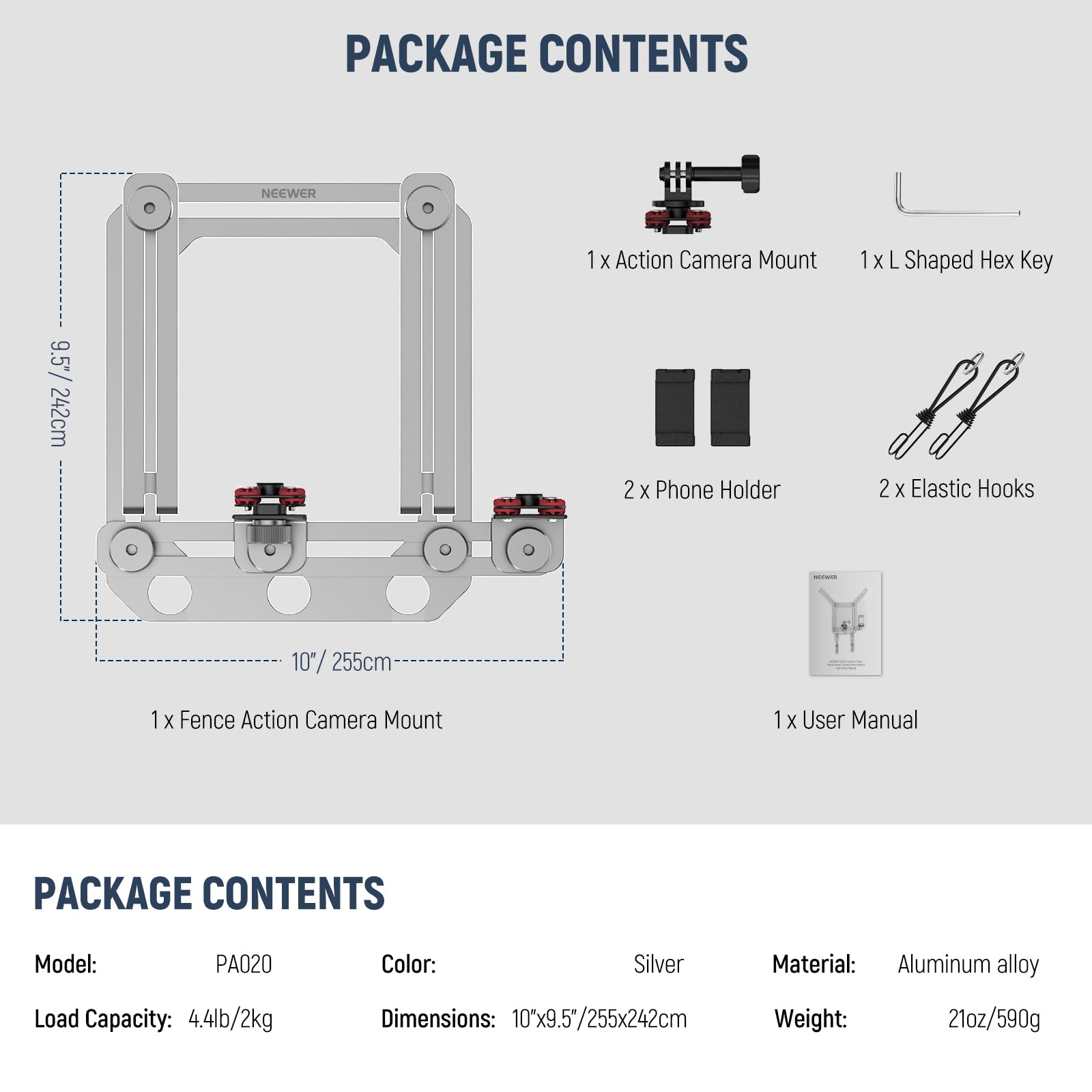 PACKAGE CONTENTS

NEEWER
1 X Action Camera Mount
1 X L Shaped Hex Key
9.5" / 24.2cm
2 X Phone Holder
2 X Elastic Hooks
10" / 25.5cm
1 X Fence Action Camera Mount
1 X User Manual

PACKAGE CONTENTS

Model: PA020
Color: Silver
Material: Aluminum alloy
Load Capacity: 4.4lb/2kg
Dimensions: 10"x9.5"/255x242cm
Weight: 21oz/590g