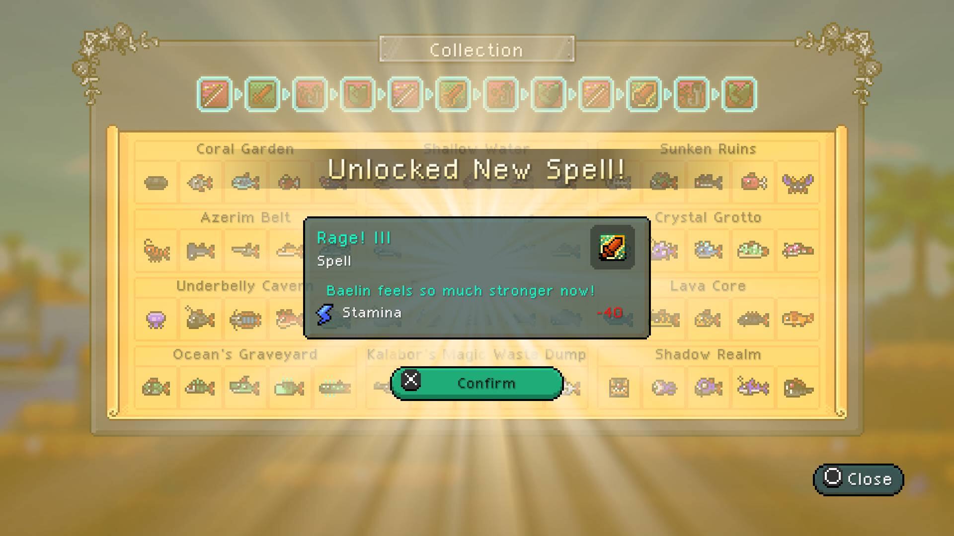 Collection
Coral Garden
Shallow Water
Sunken Ruins
Unlocked New Spell!
Azerim Belt
Rage! III
Spell
Underbelly Cavern
Baelin feels much stronger now!
Stamina -40
Crystal Grotto
Lava Core
Ocean's Graveyard
Kalabor Magic Waste Dump
Shadow Realm
Confirm
Close