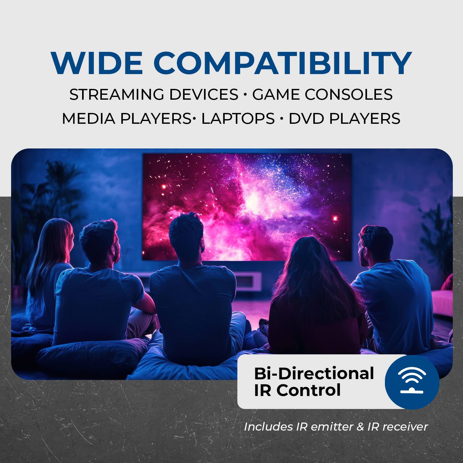 WIDE COMPATIBILITY: STREAMING DEVICES, GAME CONSOLES, MEDIA PLAYERS, LAPTOPS, DVD PLAYERS. Bi-Directional IR Control Includes IR emitter & IR receiver.