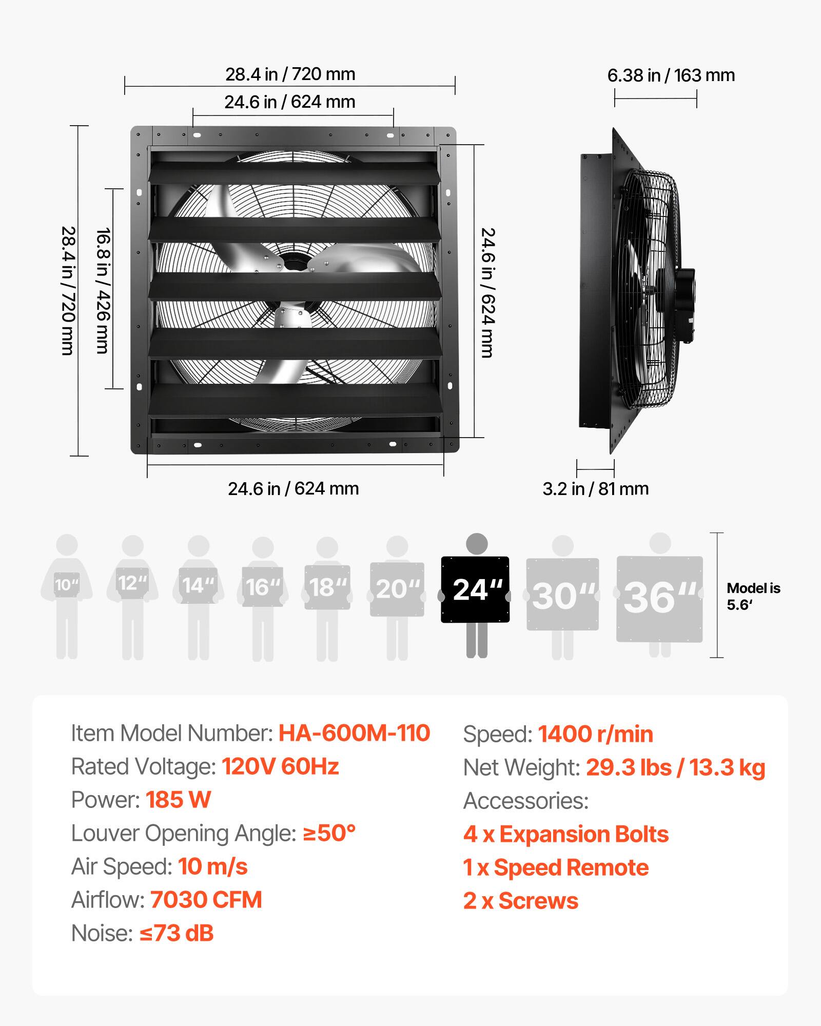 28.4 in / 720 mm  
24.6 in / 624 mm  
6.38 in / 163 mm  
28.4 in / 720 mm  
16.8 in / 426 mm  
24.6 in / 624 mm  
24.6 in / 624 mm  
3.2 in / 81 mm  

10" 12" 14" 16" 18" 20" 24" 30" 36"  
Model is 5.6'  

Item Model Number: HA-600M-110  
Speed: 1400 r/min  
Rated Voltage: 120V 60Hz  
Net Weight: 29.3 lbs / 13.3 kg  
Power: 185 W  
Accessories:  
- 4 x Expansion Bolts  
- 1 x Speed Remote  
- 2 x Screws  

Louver Opening Angle: ≥50°  
Air Speed: 10 m/s  
Airflow: 7030 CFM