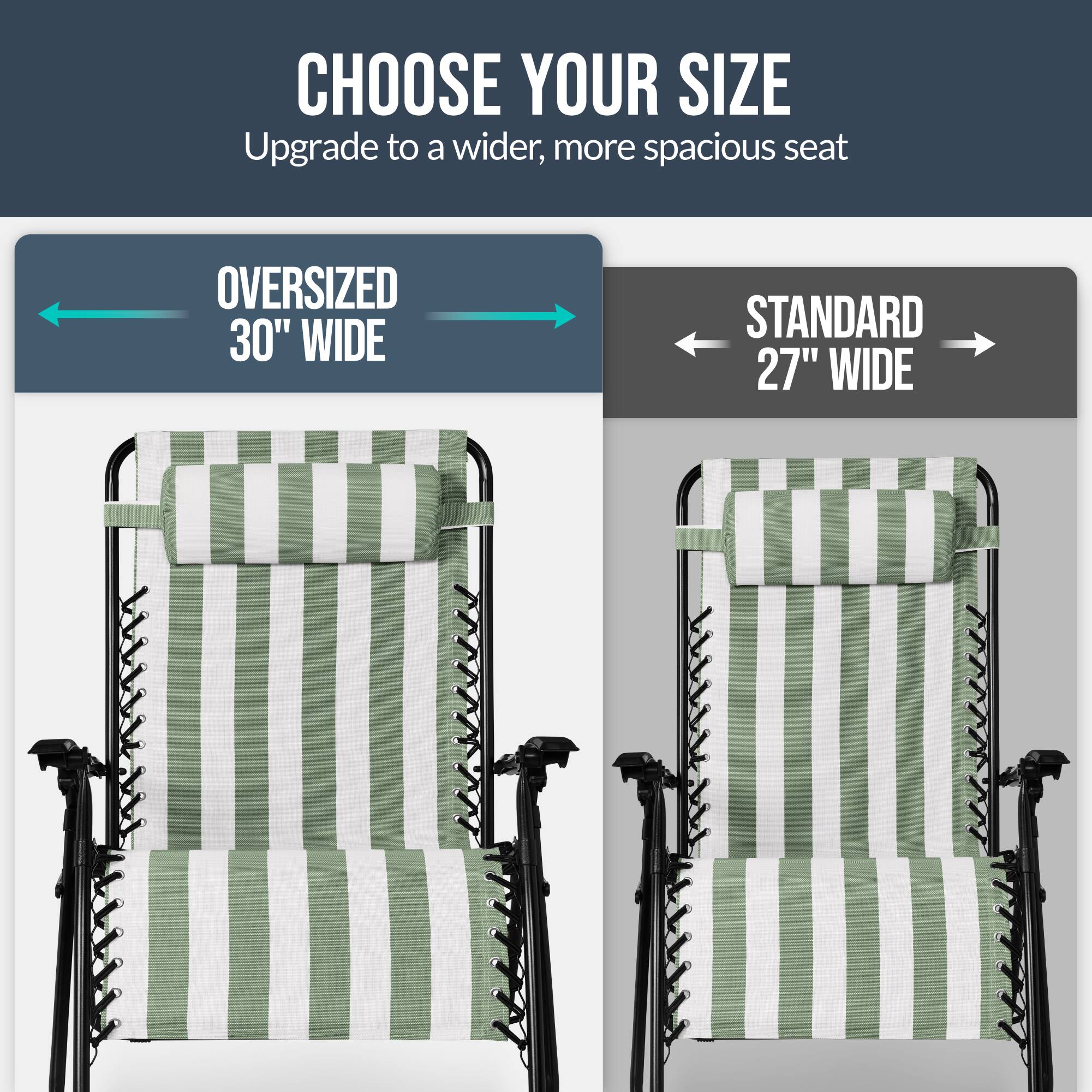CHOOSE YOUR SIZE  
Upgrade to a wider, more spacious seat  

OVERSIZED 30" WIDE  
STANDARD 27" WIDE