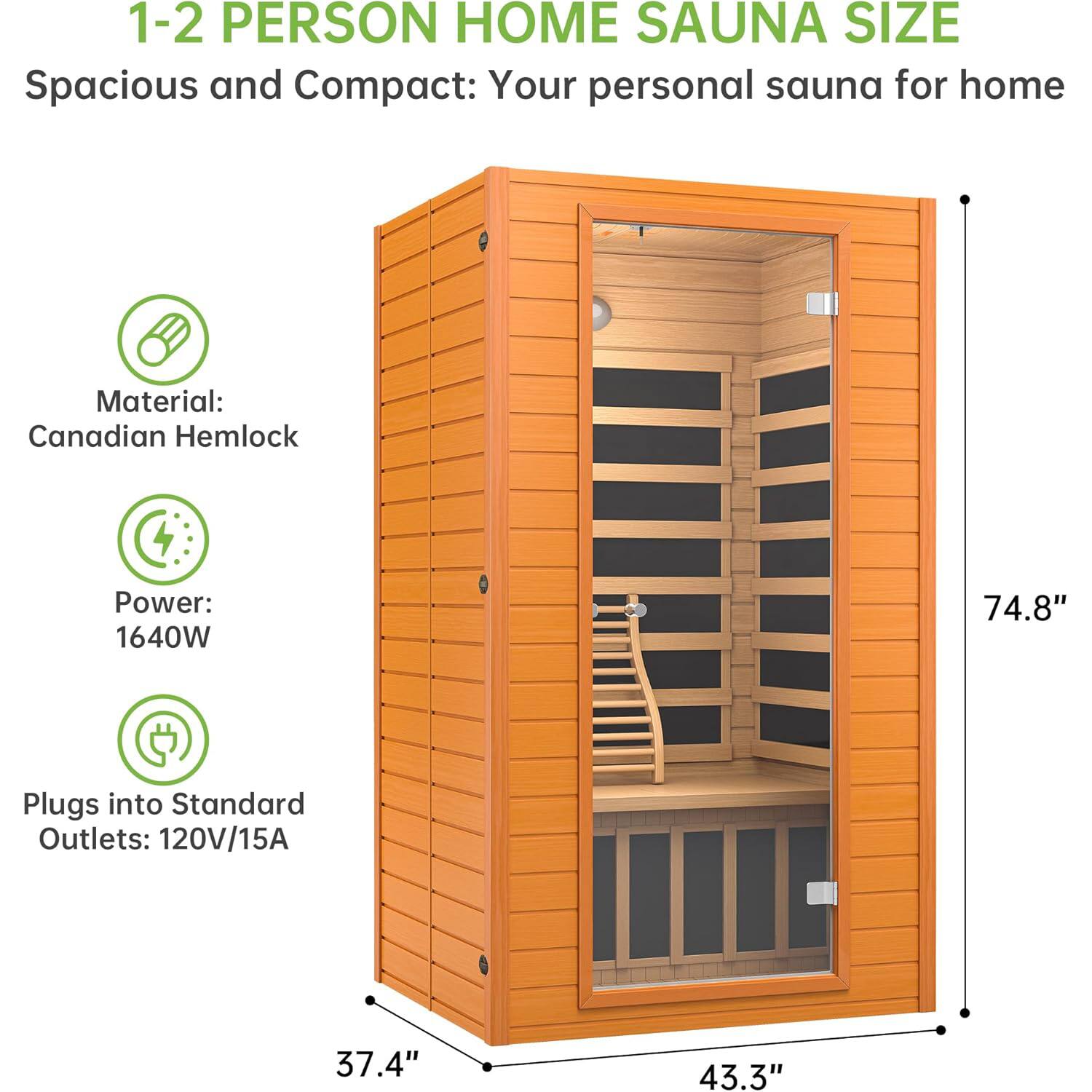1-2 PERSON HOME SAUNA SIZE  
Spacious and Compact: Your personal sauna for home  

Material: Canadian Hemlock  
Power: 1640W  
Plugs into Standard Outlets: 120V/15A  

Dimensions:  
Height: 74.8"  
Width: 43.3"  
Depth: 37.4"