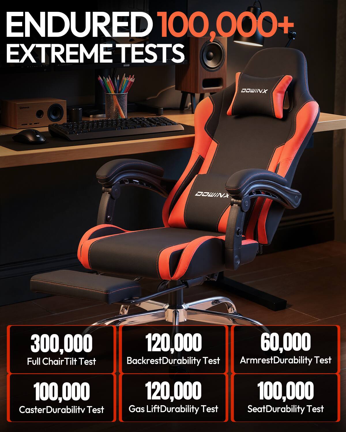 ENDURED 100,000+ EXTREME TESTS

DOWINX

300,000 Full Chair Tilt Test  
120,000 Backrest Durability Test  
60,000 Armrest Durability Test  
100,000 Caster Durability Test  
120,000 Gas Lift Durability Test  
100,000 Seat Durability Test