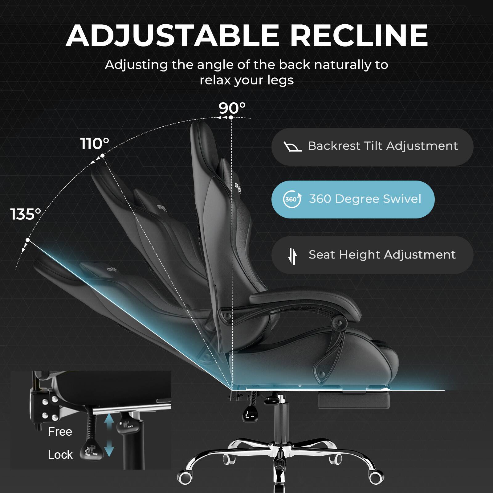ADJUSTABLE RECLINE  
Adjusting the angle of the back naturally to relax your legs  

- 90°  
- 110°  
- 135°  

Backrest Tilt Adjustment  
360 Degree Swivel  
Seat Height Adjustment  
Free Lock